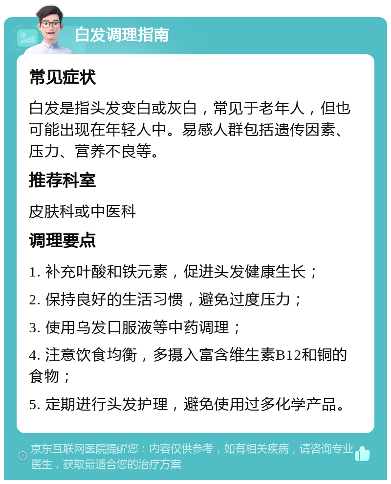 白发调理指南 常见症状 白发是指头发变白或灰白，常见于老年人，但也可能出现在年轻人中。易感人群包括遗传因素、压力、营养不良等。 推荐科室 皮肤科或中医科 调理要点 1. 补充叶酸和铁元素，促进头发健康生长； 2. 保持良好的生活习惯，避免过度压力； 3. 使用乌发口服液等中药调理； 4. 注意饮食均衡，多摄入富含维生素B12和铜的食物； 5. 定期进行头发护理，避免使用过多化学产品。