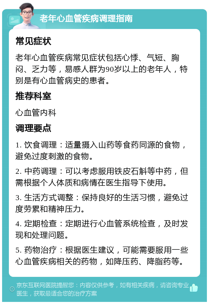 老年心血管疾病调理指南 常见症状 老年心血管疾病常见症状包括心悸、气短、胸闷、乏力等，易感人群为90岁以上的老年人，特别是有心血管病史的患者。 推荐科室 心血管内科 调理要点 1. 饮食调理：适量摄入山药等食药同源的食物，避免过度刺激的食物。 2. 中药调理：可以考虑服用铁皮石斛等中药，但需根据个人体质和病情在医生指导下使用。 3. 生活方式调整：保持良好的生活习惯，避免过度劳累和精神压力。 4. 定期检查：定期进行心血管系统检查，及时发现和处理问题。 5. 药物治疗：根据医生建议，可能需要服用一些心血管疾病相关的药物，如降压药、降脂药等。