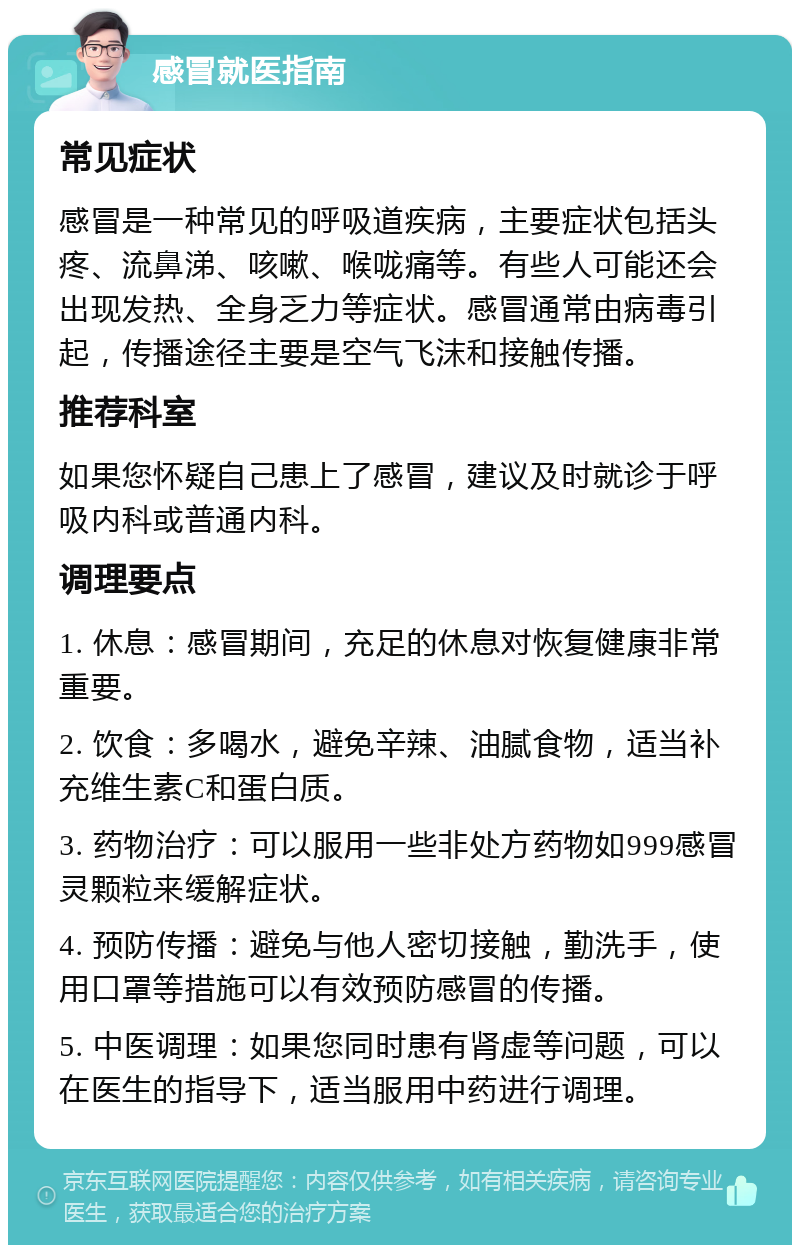 感冒就医指南 常见症状 感冒是一种常见的呼吸道疾病，主要症状包括头疼、流鼻涕、咳嗽、喉咙痛等。有些人可能还会出现发热、全身乏力等症状。感冒通常由病毒引起，传播途径主要是空气飞沫和接触传播。 推荐科室 如果您怀疑自己患上了感冒，建议及时就诊于呼吸内科或普通内科。 调理要点 1. 休息：感冒期间，充足的休息对恢复健康非常重要。 2. 饮食：多喝水，避免辛辣、油腻食物，适当补充维生素C和蛋白质。 3. 药物治疗：可以服用一些非处方药物如999感冒灵颗粒来缓解症状。 4. 预防传播：避免与他人密切接触，勤洗手，使用口罩等措施可以有效预防感冒的传播。 5. 中医调理：如果您同时患有肾虚等问题，可以在医生的指导下，适当服用中药进行调理。