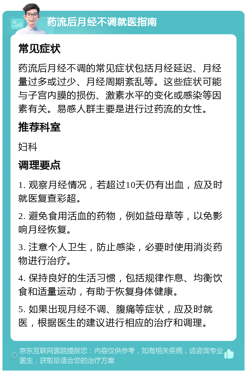 药流后月经不调就医指南 常见症状 药流后月经不调的常见症状包括月经延迟、月经量过多或过少、月经周期紊乱等。这些症状可能与子宫内膜的损伤、激素水平的变化或感染等因素有关。易感人群主要是进行过药流的女性。 推荐科室 妇科 调理要点 1. 观察月经情况，若超过10天仍有出血，应及时就医复查彩超。 2. 避免食用活血的药物，例如益母草等，以免影响月经恢复。 3. 注意个人卫生，防止感染，必要时使用消炎药物进行治疗。 4. 保持良好的生活习惯，包括规律作息、均衡饮食和适量运动，有助于恢复身体健康。 5. 如果出现月经不调、腹痛等症状，应及时就医，根据医生的建议进行相应的治疗和调理。