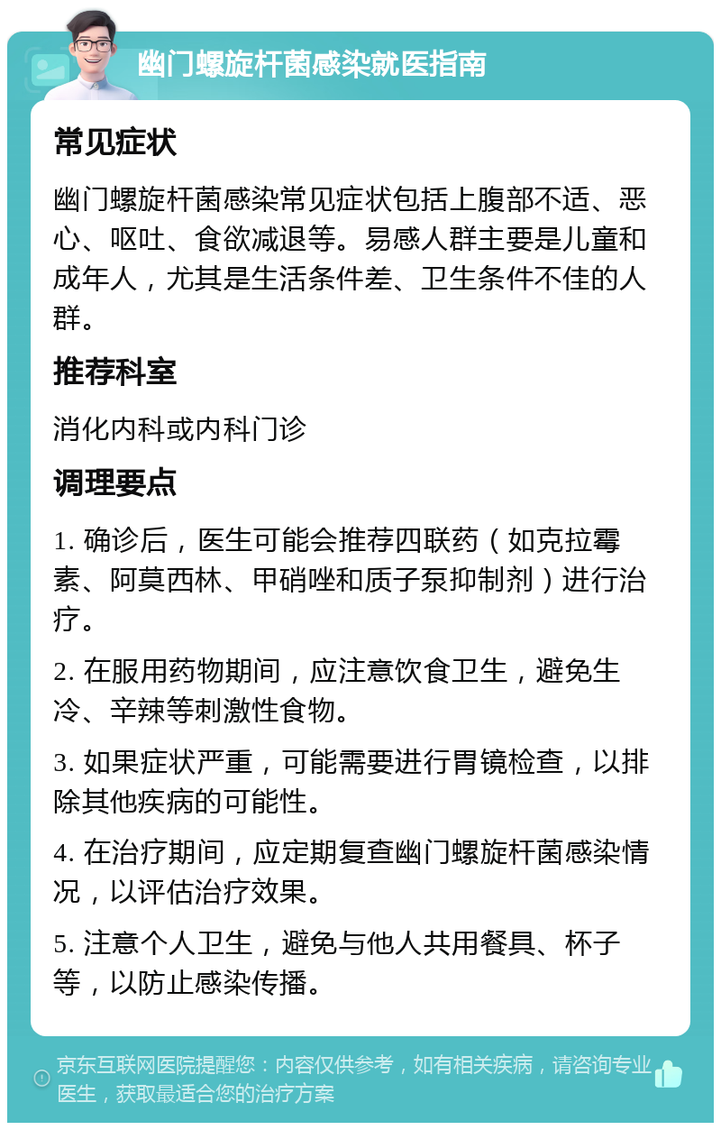 幽门螺旋杆菌感染就医指南 常见症状 幽门螺旋杆菌感染常见症状包括上腹部不适、恶心、呕吐、食欲减退等。易感人群主要是儿童和成年人，尤其是生活条件差、卫生条件不佳的人群。 推荐科室 消化内科或内科门诊 调理要点 1. 确诊后，医生可能会推荐四联药（如克拉霉素、阿莫西林、甲硝唑和质子泵抑制剂）进行治疗。 2. 在服用药物期间，应注意饮食卫生，避免生冷、辛辣等刺激性食物。 3. 如果症状严重，可能需要进行胃镜检查，以排除其他疾病的可能性。 4. 在治疗期间，应定期复查幽门螺旋杆菌感染情况，以评估治疗效果。 5. 注意个人卫生，避免与他人共用餐具、杯子等，以防止感染传播。