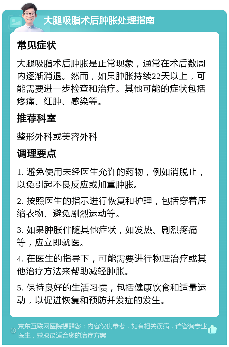 大腿吸脂术后肿胀处理指南 常见症状 大腿吸脂术后肿胀是正常现象，通常在术后数周内逐渐消退。然而，如果肿胀持续22天以上，可能需要进一步检查和治疗。其他可能的症状包括疼痛、红肿、感染等。 推荐科室 整形外科或美容外科 调理要点 1. 避免使用未经医生允许的药物，例如消脱止，以免引起不良反应或加重肿胀。 2. 按照医生的指示进行恢复和护理，包括穿着压缩衣物、避免剧烈运动等。 3. 如果肿胀伴随其他症状，如发热、剧烈疼痛等，应立即就医。 4. 在医生的指导下，可能需要进行物理治疗或其他治疗方法来帮助减轻肿胀。 5. 保持良好的生活习惯，包括健康饮食和适量运动，以促进恢复和预防并发症的发生。