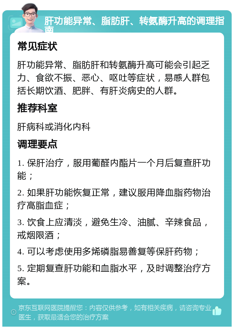 肝功能异常、脂肪肝、转氨酶升高的调理指南 常见症状 肝功能异常、脂肪肝和转氨酶升高可能会引起乏力、食欲不振、恶心、呕吐等症状，易感人群包括长期饮酒、肥胖、有肝炎病史的人群。 推荐科室 肝病科或消化内科 调理要点 1. 保肝治疗，服用葡醛内酯片一个月后复查肝功能； 2. 如果肝功能恢复正常，建议服用降血脂药物治疗高脂血症； 3. 饮食上应清淡，避免生冷、油腻、辛辣食品，戒烟限酒； 4. 可以考虑使用多烯磷脂易善复等保肝药物； 5. 定期复查肝功能和血脂水平，及时调整治疗方案。