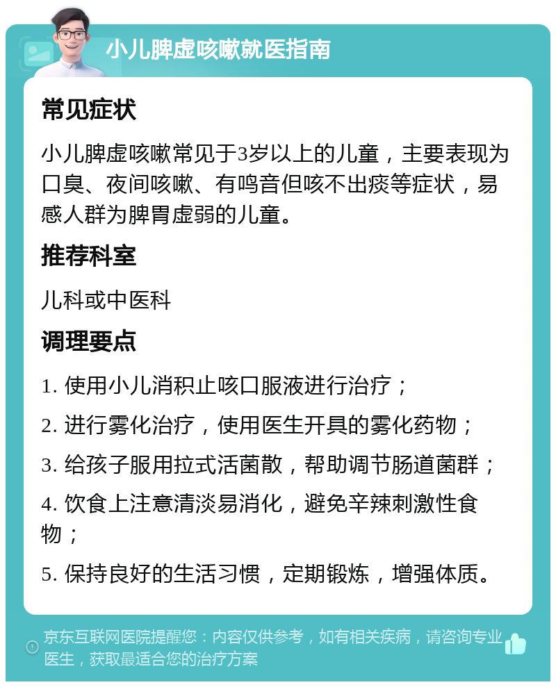 小儿脾虚咳嗽就医指南 常见症状 小儿脾虚咳嗽常见于3岁以上的儿童，主要表现为口臭、夜间咳嗽、有鸣音但咳不出痰等症状，易感人群为脾胃虚弱的儿童。 推荐科室 儿科或中医科 调理要点 1. 使用小儿消积止咳口服液进行治疗； 2. 进行雾化治疗，使用医生开具的雾化药物； 3. 给孩子服用拉式活菌散，帮助调节肠道菌群； 4. 饮食上注意清淡易消化，避免辛辣刺激性食物； 5. 保持良好的生活习惯，定期锻炼，增强体质。