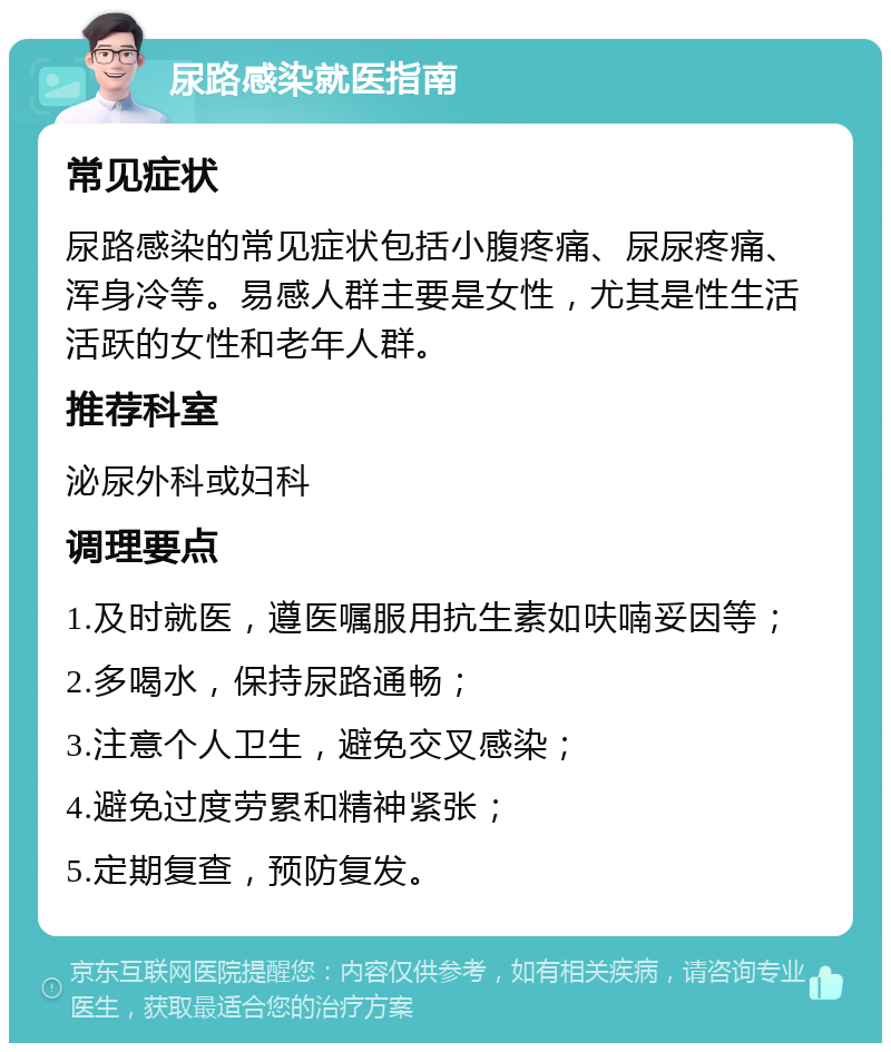 尿路感染就医指南 常见症状 尿路感染的常见症状包括小腹疼痛、尿尿疼痛、浑身冷等。易感人群主要是女性，尤其是性生活活跃的女性和老年人群。 推荐科室 泌尿外科或妇科 调理要点 1.及时就医，遵医嘱服用抗生素如呋喃妥因等； 2.多喝水，保持尿路通畅； 3.注意个人卫生，避免交叉感染； 4.避免过度劳累和精神紧张； 5.定期复查，预防复发。