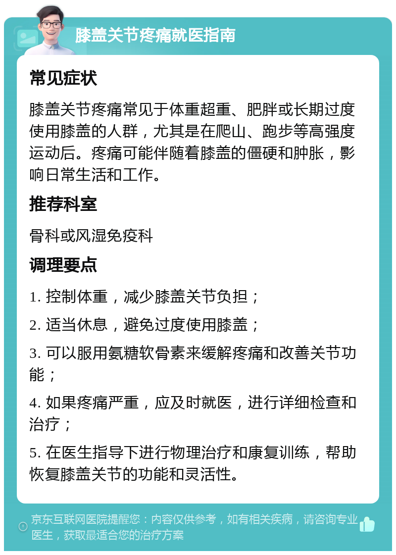 膝盖关节疼痛就医指南 常见症状 膝盖关节疼痛常见于体重超重、肥胖或长期过度使用膝盖的人群，尤其是在爬山、跑步等高强度运动后。疼痛可能伴随着膝盖的僵硬和肿胀，影响日常生活和工作。 推荐科室 骨科或风湿免疫科 调理要点 1. 控制体重，减少膝盖关节负担； 2. 适当休息，避免过度使用膝盖； 3. 可以服用氨糖软骨素来缓解疼痛和改善关节功能； 4. 如果疼痛严重，应及时就医，进行详细检查和治疗； 5. 在医生指导下进行物理治疗和康复训练，帮助恢复膝盖关节的功能和灵活性。