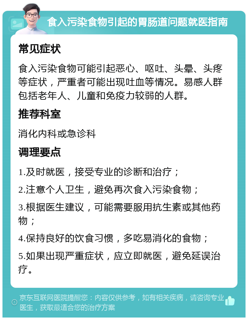 食入污染食物引起的胃肠道问题就医指南 常见症状 食入污染食物可能引起恶心、呕吐、头晕、头疼等症状，严重者可能出现吐血等情况。易感人群包括老年人、儿童和免疫力较弱的人群。 推荐科室 消化内科或急诊科 调理要点 1.及时就医，接受专业的诊断和治疗； 2.注意个人卫生，避免再次食入污染食物； 3.根据医生建议，可能需要服用抗生素或其他药物； 4.保持良好的饮食习惯，多吃易消化的食物； 5.如果出现严重症状，应立即就医，避免延误治疗。