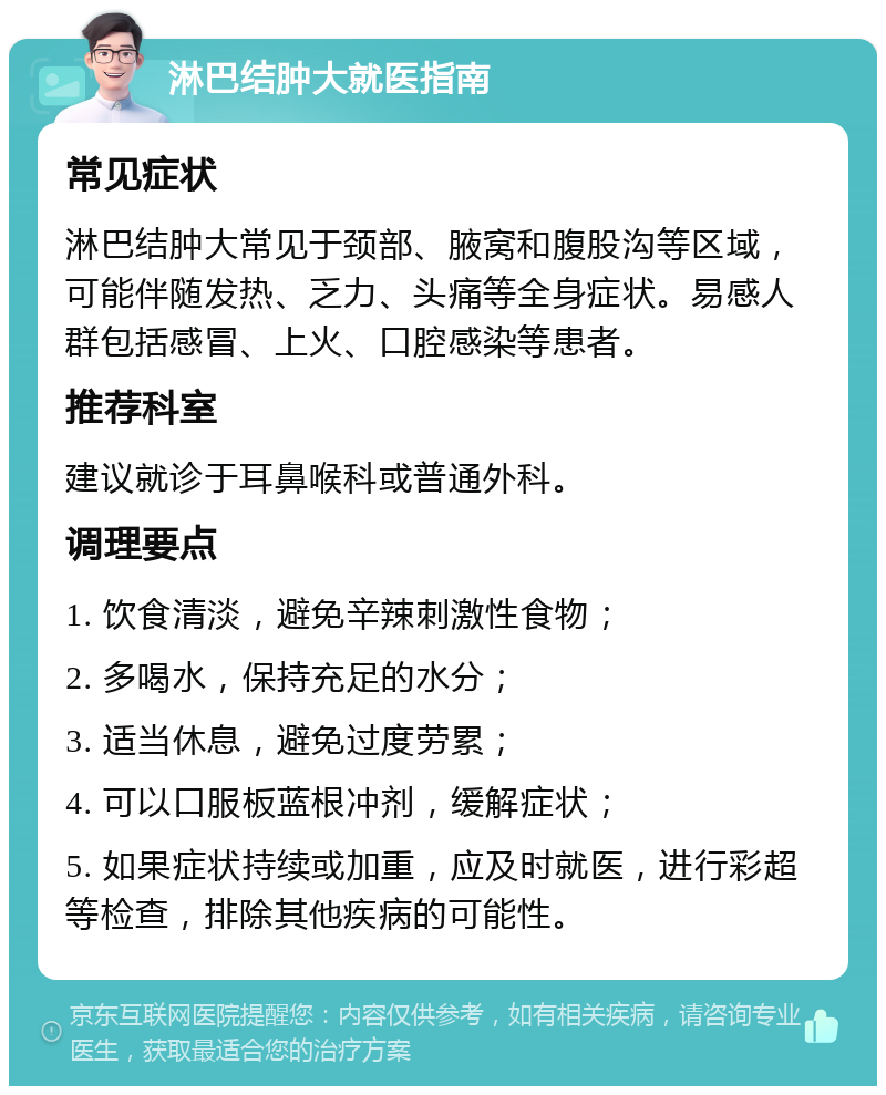 淋巴结肿大就医指南 常见症状 淋巴结肿大常见于颈部、腋窝和腹股沟等区域，可能伴随发热、乏力、头痛等全身症状。易感人群包括感冒、上火、口腔感染等患者。 推荐科室 建议就诊于耳鼻喉科或普通外科。 调理要点 1. 饮食清淡，避免辛辣刺激性食物； 2. 多喝水，保持充足的水分； 3. 适当休息，避免过度劳累； 4. 可以口服板蓝根冲剂，缓解症状； 5. 如果症状持续或加重，应及时就医，进行彩超等检查，排除其他疾病的可能性。