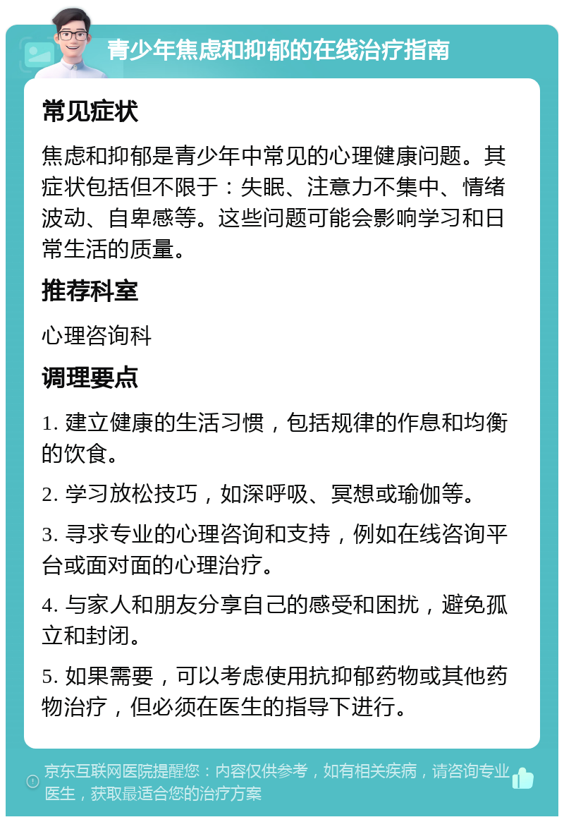 青少年焦虑和抑郁的在线治疗指南 常见症状 焦虑和抑郁是青少年中常见的心理健康问题。其症状包括但不限于：失眠、注意力不集中、情绪波动、自卑感等。这些问题可能会影响学习和日常生活的质量。 推荐科室 心理咨询科 调理要点 1. 建立健康的生活习惯，包括规律的作息和均衡的饮食。 2. 学习放松技巧，如深呼吸、冥想或瑜伽等。 3. 寻求专业的心理咨询和支持，例如在线咨询平台或面对面的心理治疗。 4. 与家人和朋友分享自己的感受和困扰，避免孤立和封闭。 5. 如果需要，可以考虑使用抗抑郁药物或其他药物治疗，但必须在医生的指导下进行。