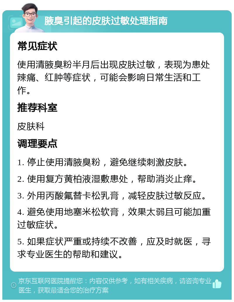 腋臭引起的皮肤过敏处理指南 常见症状 使用清腋臭粉半月后出现皮肤过敏，表现为患处辣痛、红肿等症状，可能会影响日常生活和工作。 推荐科室 皮肤科 调理要点 1. 停止使用清腋臭粉，避免继续刺激皮肤。 2. 使用复方黄柏液湿敷患处，帮助消炎止痒。 3. 外用丙酸氟替卡松乳膏，减轻皮肤过敏反应。 4. 避免使用地塞米松软膏，效果太弱且可能加重过敏症状。 5. 如果症状严重或持续不改善，应及时就医，寻求专业医生的帮助和建议。