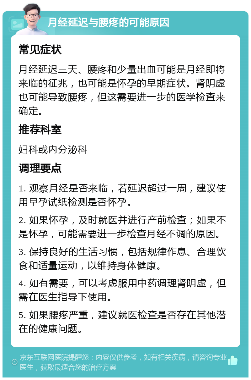 月经延迟与腰疼的可能原因 常见症状 月经延迟三天、腰疼和少量出血可能是月经即将来临的征兆，也可能是怀孕的早期症状。肾阴虚也可能导致腰疼，但这需要进一步的医学检查来确定。 推荐科室 妇科或内分泌科 调理要点 1. 观察月经是否来临，若延迟超过一周，建议使用早孕试纸检测是否怀孕。 2. 如果怀孕，及时就医并进行产前检查；如果不是怀孕，可能需要进一步检查月经不调的原因。 3. 保持良好的生活习惯，包括规律作息、合理饮食和适量运动，以维持身体健康。 4. 如有需要，可以考虑服用中药调理肾阴虚，但需在医生指导下使用。 5. 如果腰疼严重，建议就医检查是否存在其他潜在的健康问题。