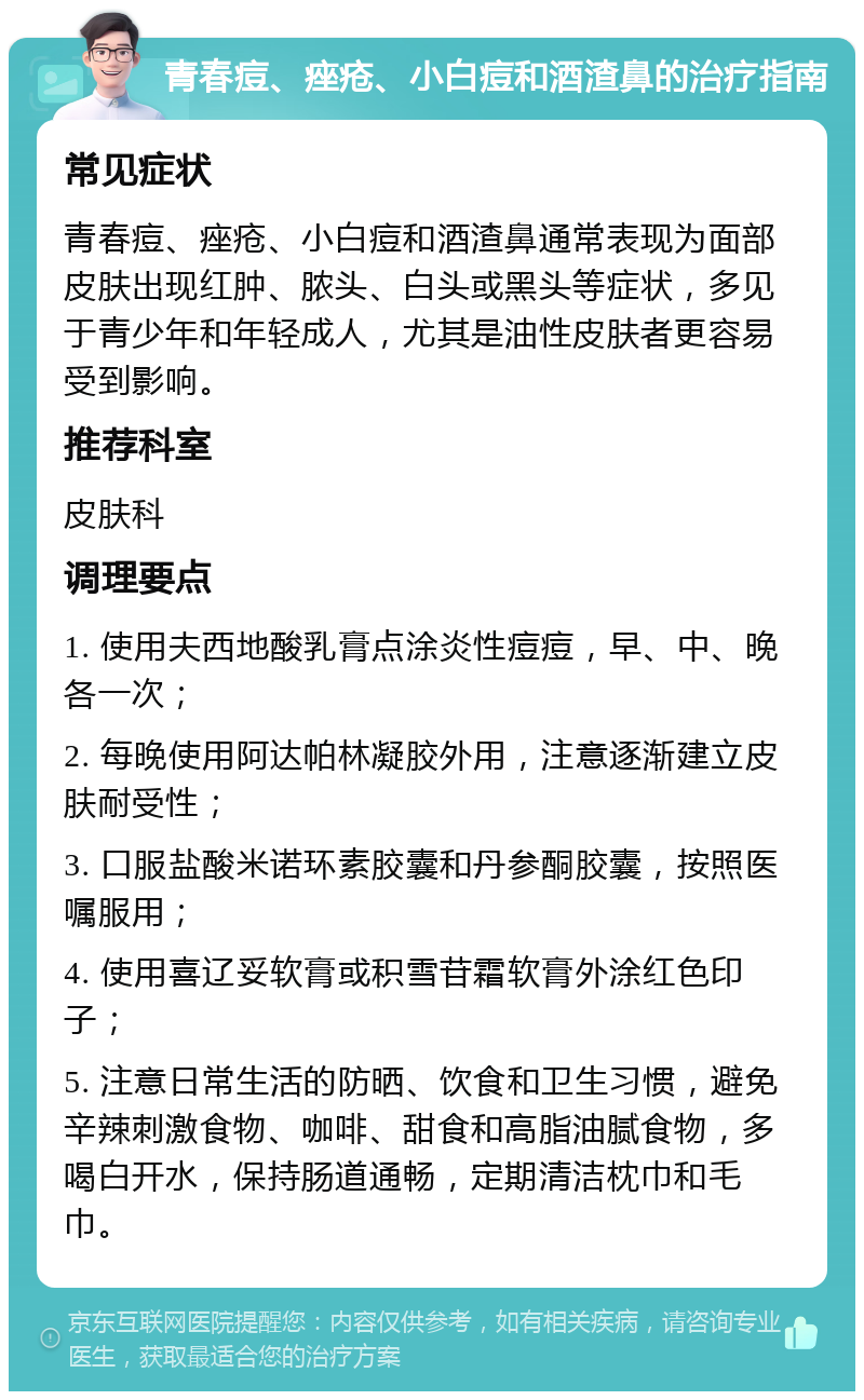 青春痘、痤疮、小白痘和酒渣鼻的治疗指南 常见症状 青春痘、痤疮、小白痘和酒渣鼻通常表现为面部皮肤出现红肿、脓头、白头或黑头等症状，多见于青少年和年轻成人，尤其是油性皮肤者更容易受到影响。 推荐科室 皮肤科 调理要点 1. 使用夫西地酸乳膏点涂炎性痘痘，早、中、晚各一次； 2. 每晚使用阿达帕林凝胶外用，注意逐渐建立皮肤耐受性； 3. 口服盐酸米诺环素胶囊和丹参酮胶囊，按照医嘱服用； 4. 使用喜辽妥软膏或积雪苷霜软膏外涂红色印子； 5. 注意日常生活的防晒、饮食和卫生习惯，避免辛辣刺激食物、咖啡、甜食和高脂油腻食物，多喝白开水，保持肠道通畅，定期清洁枕巾和毛巾。