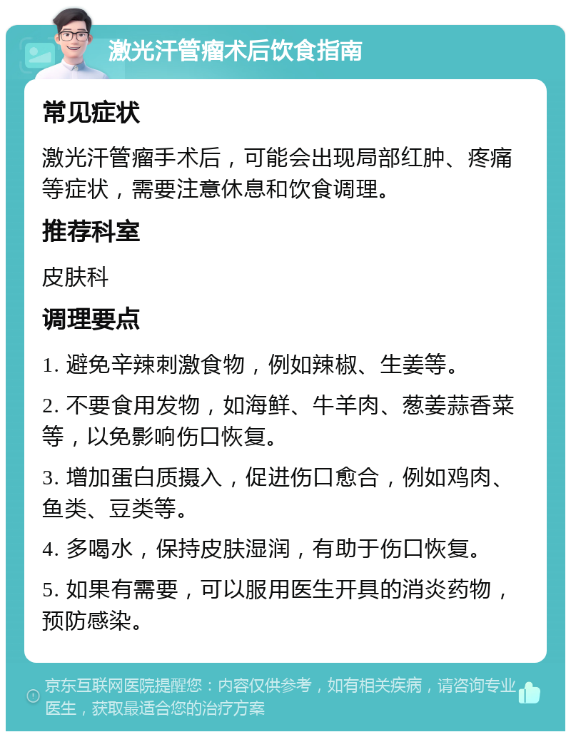 激光汗管瘤术后饮食指南 常见症状 激光汗管瘤手术后，可能会出现局部红肿、疼痛等症状，需要注意休息和饮食调理。 推荐科室 皮肤科 调理要点 1. 避免辛辣刺激食物，例如辣椒、生姜等。 2. 不要食用发物，如海鲜、牛羊肉、葱姜蒜香菜等，以免影响伤口恢复。 3. 增加蛋白质摄入，促进伤口愈合，例如鸡肉、鱼类、豆类等。 4. 多喝水，保持皮肤湿润，有助于伤口恢复。 5. 如果有需要，可以服用医生开具的消炎药物，预防感染。