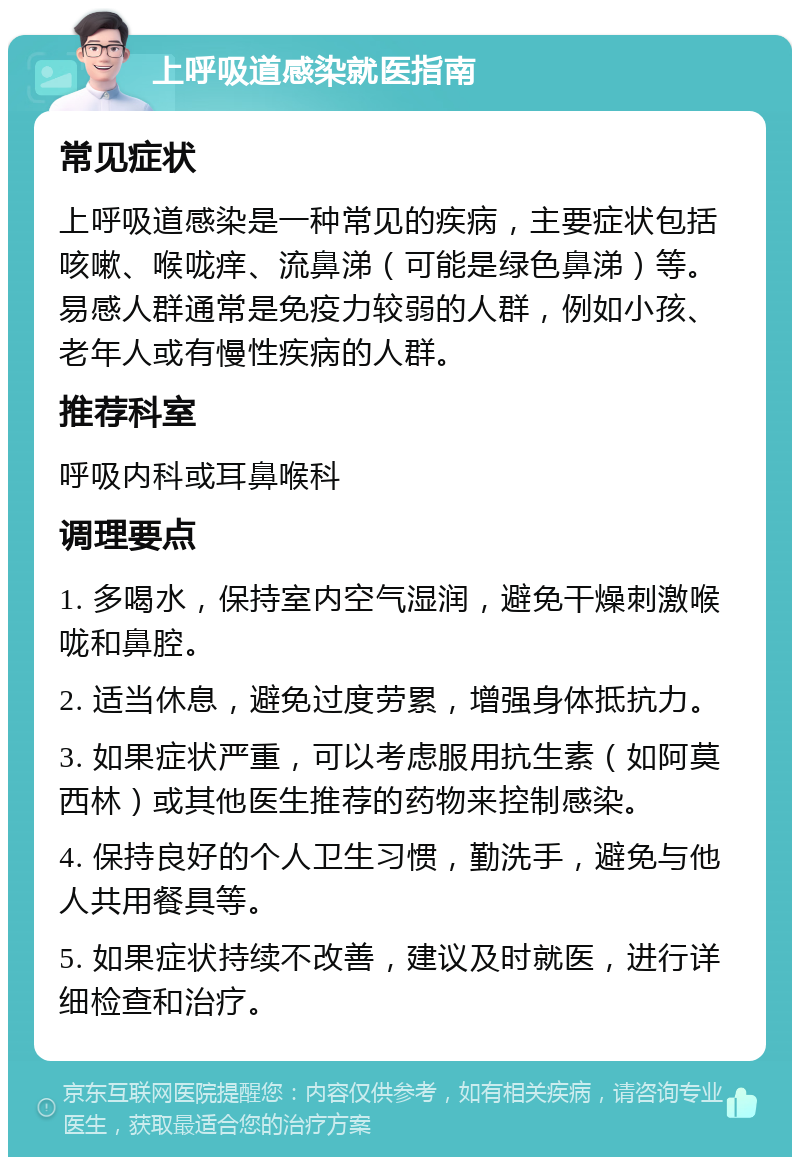 上呼吸道感染就医指南 常见症状 上呼吸道感染是一种常见的疾病，主要症状包括咳嗽、喉咙痒、流鼻涕（可能是绿色鼻涕）等。易感人群通常是免疫力较弱的人群，例如小孩、老年人或有慢性疾病的人群。 推荐科室 呼吸内科或耳鼻喉科 调理要点 1. 多喝水，保持室内空气湿润，避免干燥刺激喉咙和鼻腔。 2. 适当休息，避免过度劳累，增强身体抵抗力。 3. 如果症状严重，可以考虑服用抗生素（如阿莫西林）或其他医生推荐的药物来控制感染。 4. 保持良好的个人卫生习惯，勤洗手，避免与他人共用餐具等。 5. 如果症状持续不改善，建议及时就医，进行详细检查和治疗。