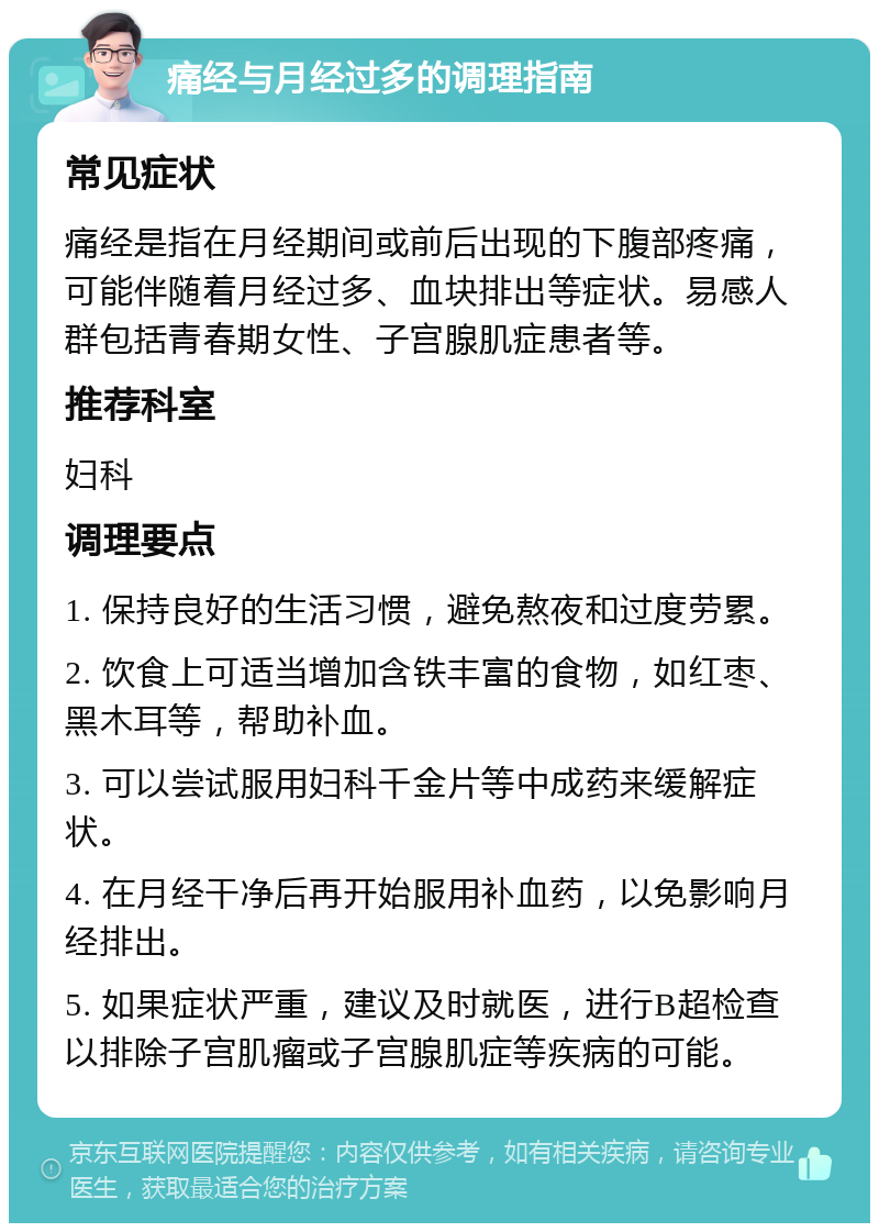 痛经与月经过多的调理指南 常见症状 痛经是指在月经期间或前后出现的下腹部疼痛，可能伴随着月经过多、血块排出等症状。易感人群包括青春期女性、子宫腺肌症患者等。 推荐科室 妇科 调理要点 1. 保持良好的生活习惯，避免熬夜和过度劳累。 2. 饮食上可适当增加含铁丰富的食物，如红枣、黑木耳等，帮助补血。 3. 可以尝试服用妇科千金片等中成药来缓解症状。 4. 在月经干净后再开始服用补血药，以免影响月经排出。 5. 如果症状严重，建议及时就医，进行B超检查以排除子宫肌瘤或子宫腺肌症等疾病的可能。