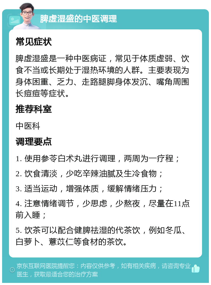 脾虚湿盛的中医调理 常见症状 脾虚湿盛是一种中医病证，常见于体质虚弱、饮食不当或长期处于湿热环境的人群。主要表现为身体困重、乏力、走路腿脚身体发沉、嘴角周围长痘痘等症状。 推荐科室 中医科 调理要点 1. 使用参苓白术丸进行调理，两周为一疗程； 2. 饮食清淡，少吃辛辣油腻及生冷食物； 3. 适当运动，增强体质，缓解情绪压力； 4. 注意情绪调节，少思虑，少熬夜，尽量在11点前入睡； 5. 饮茶可以配合健脾祛湿的代茶饮，例如冬瓜、白萝卜、薏苡仁等食材的茶饮。