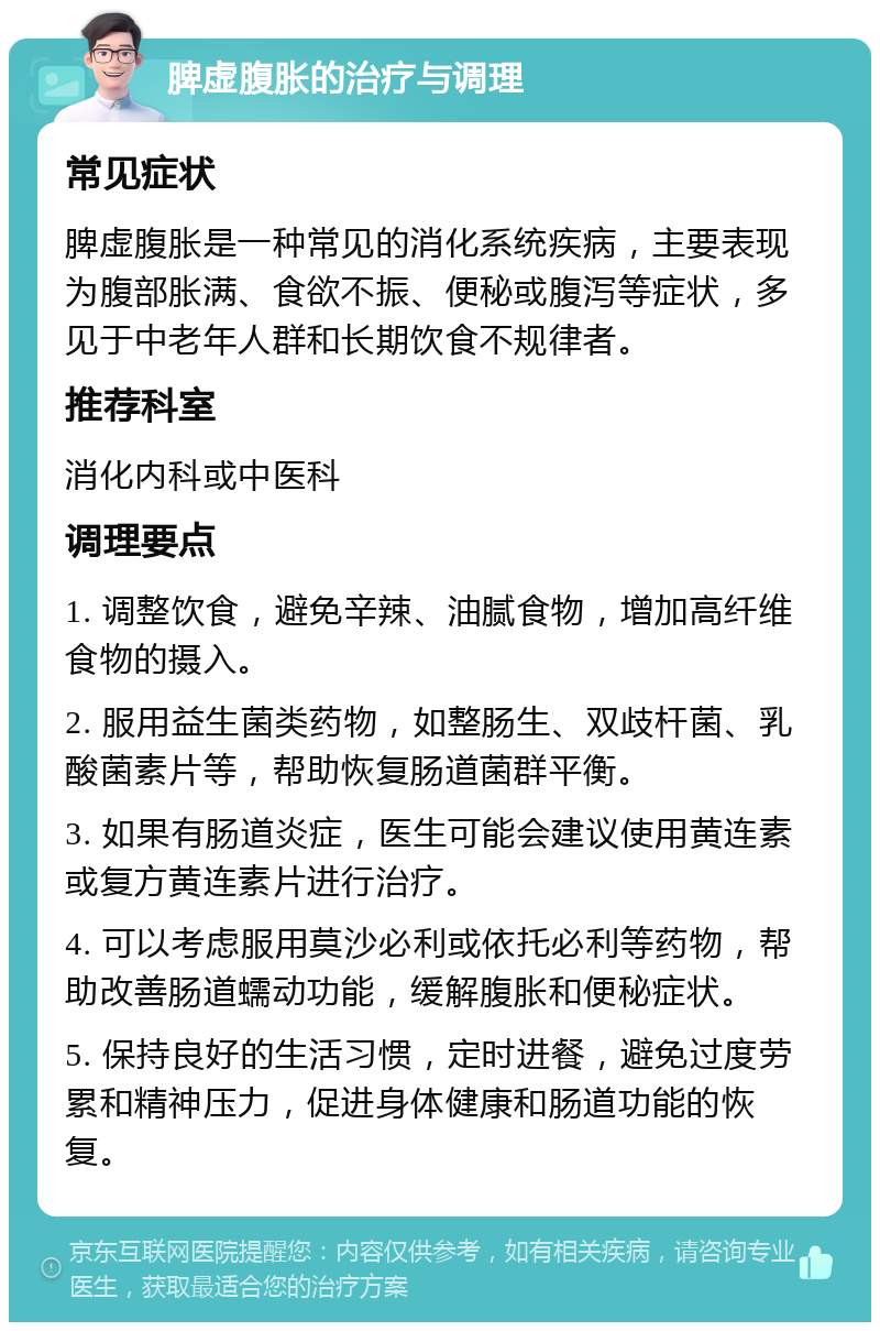 脾虚腹胀的治疗与调理 常见症状 脾虚腹胀是一种常见的消化系统疾病，主要表现为腹部胀满、食欲不振、便秘或腹泻等症状，多见于中老年人群和长期饮食不规律者。 推荐科室 消化内科或中医科 调理要点 1. 调整饮食，避免辛辣、油腻食物，增加高纤维食物的摄入。 2. 服用益生菌类药物，如整肠生、双歧杆菌、乳酸菌素片等，帮助恢复肠道菌群平衡。 3. 如果有肠道炎症，医生可能会建议使用黄连素或复方黄连素片进行治疗。 4. 可以考虑服用莫沙必利或依托必利等药物，帮助改善肠道蠕动功能，缓解腹胀和便秘症状。 5. 保持良好的生活习惯，定时进餐，避免过度劳累和精神压力，促进身体健康和肠道功能的恢复。