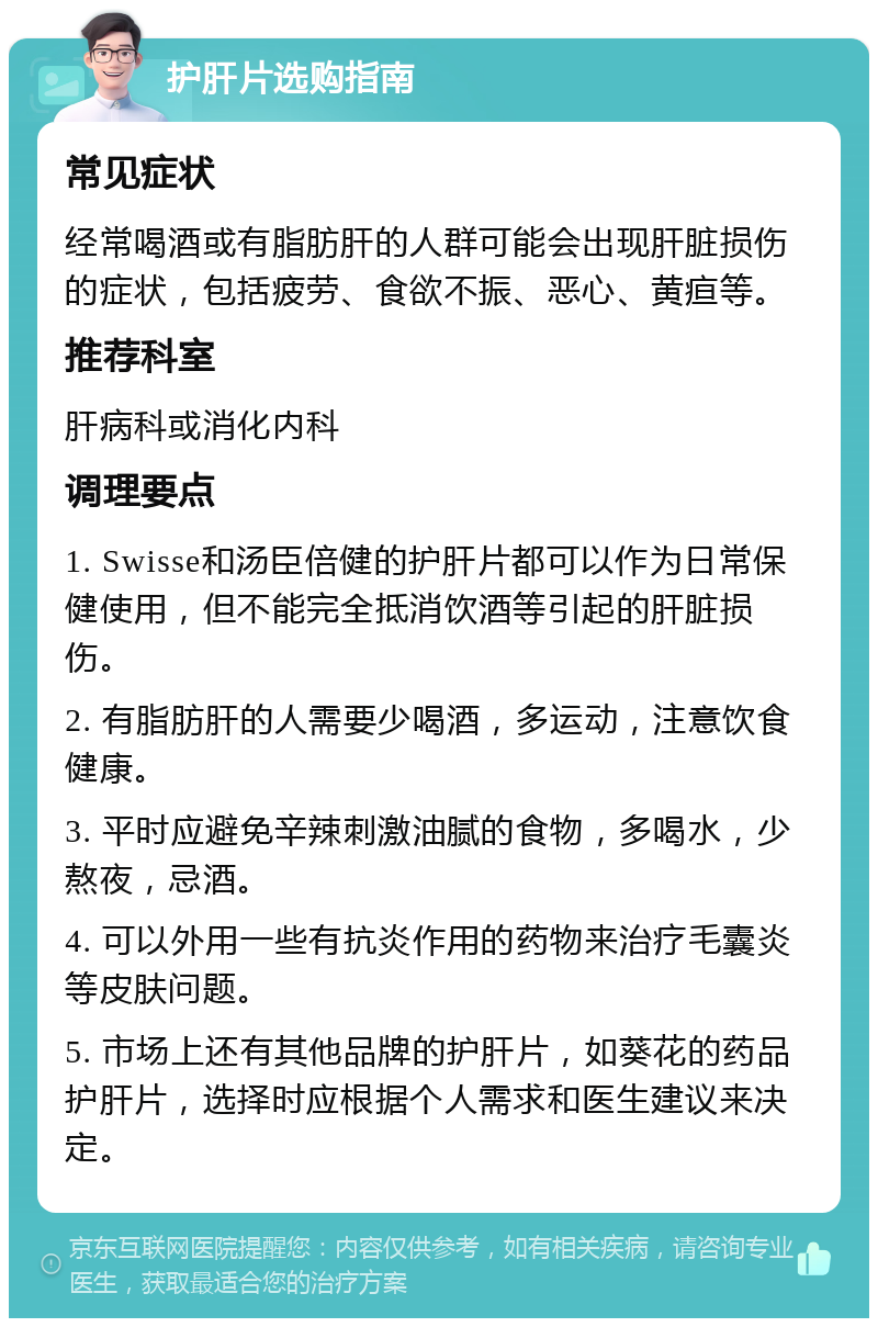 护肝片选购指南 常见症状 经常喝酒或有脂肪肝的人群可能会出现肝脏损伤的症状，包括疲劳、食欲不振、恶心、黄疸等。 推荐科室 肝病科或消化内科 调理要点 1. Swisse和汤臣倍健的护肝片都可以作为日常保健使用，但不能完全抵消饮酒等引起的肝脏损伤。 2. 有脂肪肝的人需要少喝酒，多运动，注意饮食健康。 3. 平时应避免辛辣刺激油腻的食物，多喝水，少熬夜，忌酒。 4. 可以外用一些有抗炎作用的药物来治疗毛囊炎等皮肤问题。 5. 市场上还有其他品牌的护肝片，如葵花的药品护肝片，选择时应根据个人需求和医生建议来决定。