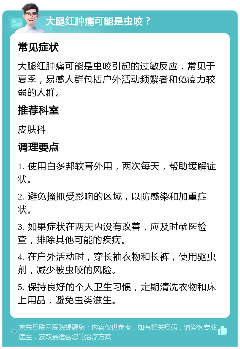 大腿红肿痛可能是虫咬？ 常见症状 大腿红肿痛可能是虫咬引起的过敏反应，常见于夏季，易感人群包括户外活动频繁者和免疫力较弱的人群。 推荐科室 皮肤科 调理要点 1. 使用白多邦软膏外用，两次每天，帮助缓解症状。 2. 避免搔抓受影响的区域，以防感染和加重症状。 3. 如果症状在两天内没有改善，应及时就医检查，排除其他可能的疾病。 4. 在户外活动时，穿长袖衣物和长裤，使用驱虫剂，减少被虫咬的风险。 5. 保持良好的个人卫生习惯，定期清洗衣物和床上用品，避免虫类滋生。