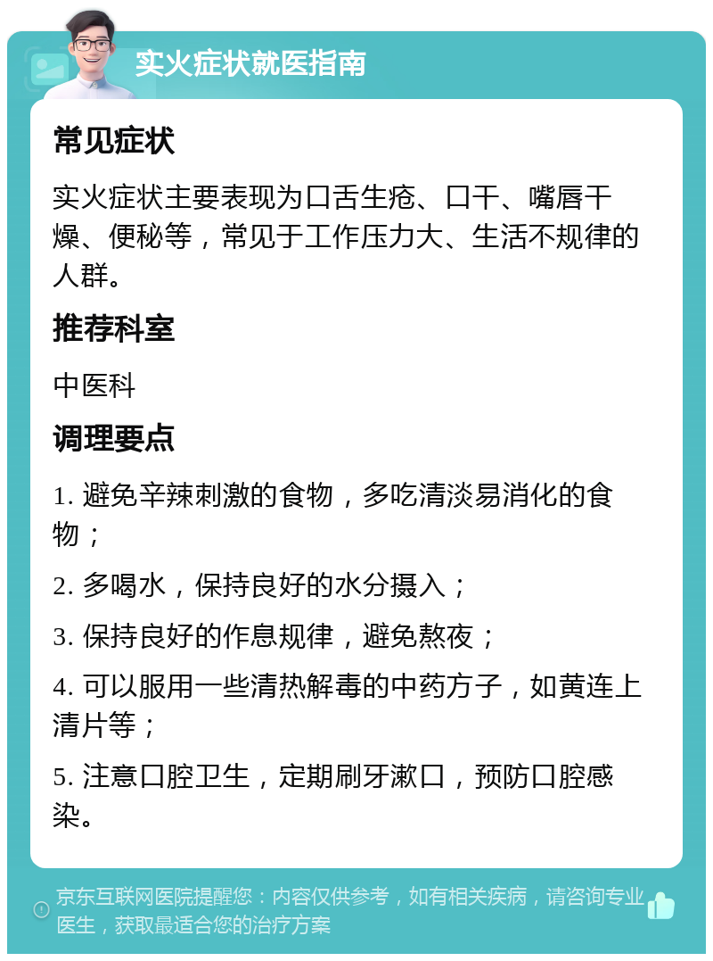 实火症状就医指南 常见症状 实火症状主要表现为口舌生疮、口干、嘴唇干燥、便秘等，常见于工作压力大、生活不规律的人群。 推荐科室 中医科 调理要点 1. 避免辛辣刺激的食物，多吃清淡易消化的食物； 2. 多喝水，保持良好的水分摄入； 3. 保持良好的作息规律，避免熬夜； 4. 可以服用一些清热解毒的中药方子，如黄连上清片等； 5. 注意口腔卫生，定期刷牙漱口，预防口腔感染。