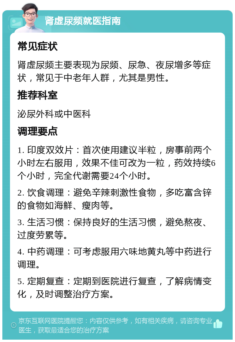 肾虚尿频就医指南 常见症状 肾虚尿频主要表现为尿频、尿急、夜尿增多等症状，常见于中老年人群，尤其是男性。 推荐科室 泌尿外科或中医科 调理要点 1. 印度双效片：首次使用建议半粒，房事前两个小时左右服用，效果不佳可改为一粒，药效持续6个小时，完全代谢需要24个小时。 2. 饮食调理：避免辛辣刺激性食物，多吃富含锌的食物如海鲜、瘦肉等。 3. 生活习惯：保持良好的生活习惯，避免熬夜、过度劳累等。 4. 中药调理：可考虑服用六味地黄丸等中药进行调理。 5. 定期复查：定期到医院进行复查，了解病情变化，及时调整治疗方案。