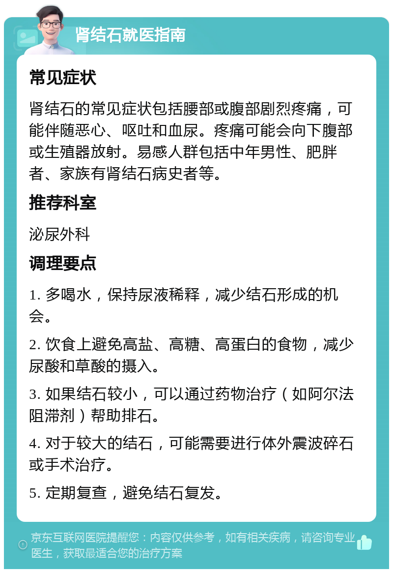 肾结石就医指南 常见症状 肾结石的常见症状包括腰部或腹部剧烈疼痛，可能伴随恶心、呕吐和血尿。疼痛可能会向下腹部或生殖器放射。易感人群包括中年男性、肥胖者、家族有肾结石病史者等。 推荐科室 泌尿外科 调理要点 1. 多喝水，保持尿液稀释，减少结石形成的机会。 2. 饮食上避免高盐、高糖、高蛋白的食物，减少尿酸和草酸的摄入。 3. 如果结石较小，可以通过药物治疗（如阿尔法阻滞剂）帮助排石。 4. 对于较大的结石，可能需要进行体外震波碎石或手术治疗。 5. 定期复查，避免结石复发。