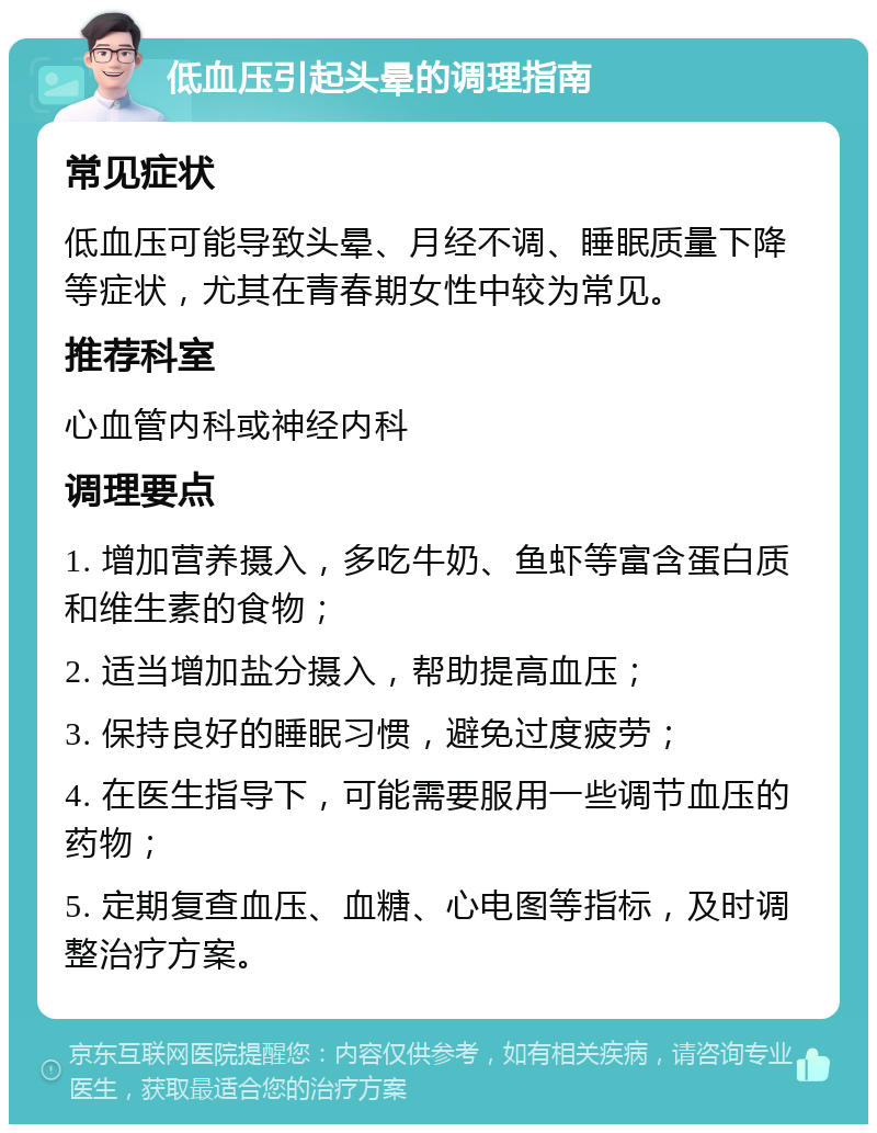 低血压引起头晕的调理指南 常见症状 低血压可能导致头晕、月经不调、睡眠质量下降等症状，尤其在青春期女性中较为常见。 推荐科室 心血管内科或神经内科 调理要点 1. 增加营养摄入，多吃牛奶、鱼虾等富含蛋白质和维生素的食物； 2. 适当增加盐分摄入，帮助提高血压； 3. 保持良好的睡眠习惯，避免过度疲劳； 4. 在医生指导下，可能需要服用一些调节血压的药物； 5. 定期复查血压、血糖、心电图等指标，及时调整治疗方案。