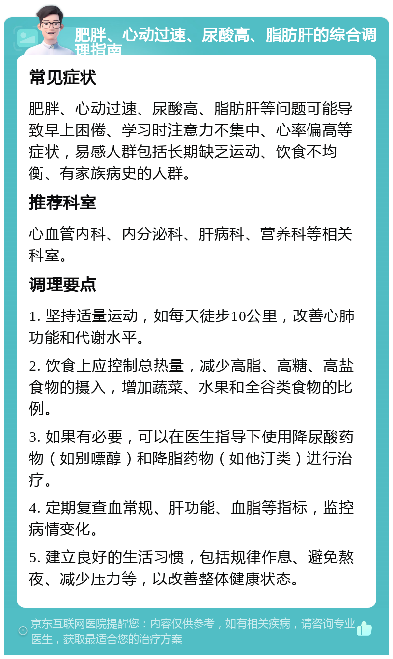 肥胖、心动过速、尿酸高、脂肪肝的综合调理指南 常见症状 肥胖、心动过速、尿酸高、脂肪肝等问题可能导致早上困倦、学习时注意力不集中、心率偏高等症状，易感人群包括长期缺乏运动、饮食不均衡、有家族病史的人群。 推荐科室 心血管内科、内分泌科、肝病科、营养科等相关科室。 调理要点 1. 坚持适量运动，如每天徒步10公里，改善心肺功能和代谢水平。 2. 饮食上应控制总热量，减少高脂、高糖、高盐食物的摄入，增加蔬菜、水果和全谷类食物的比例。 3. 如果有必要，可以在医生指导下使用降尿酸药物（如别嘌醇）和降脂药物（如他汀类）进行治疗。 4. 定期复查血常规、肝功能、血脂等指标，监控病情变化。 5. 建立良好的生活习惯，包括规律作息、避免熬夜、减少压力等，以改善整体健康状态。