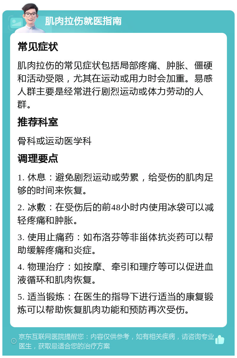 肌肉拉伤就医指南 常见症状 肌肉拉伤的常见症状包括局部疼痛、肿胀、僵硬和活动受限，尤其在运动或用力时会加重。易感人群主要是经常进行剧烈运动或体力劳动的人群。 推荐科室 骨科或运动医学科 调理要点 1. 休息：避免剧烈运动或劳累，给受伤的肌肉足够的时间来恢复。 2. 冰敷：在受伤后的前48小时内使用冰袋可以减轻疼痛和肿胀。 3. 使用止痛药：如布洛芬等非甾体抗炎药可以帮助缓解疼痛和炎症。 4. 物理治疗：如按摩、牵引和理疗等可以促进血液循环和肌肉恢复。 5. 适当锻炼：在医生的指导下进行适当的康复锻炼可以帮助恢复肌肉功能和预防再次受伤。