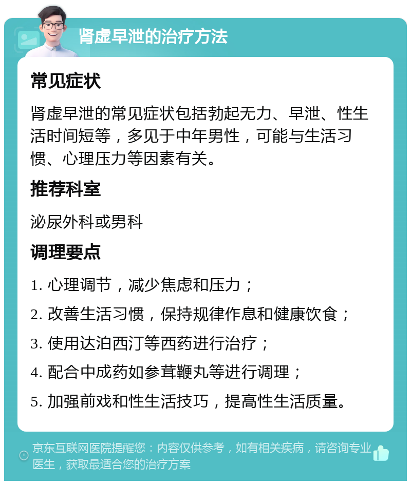 肾虚早泄的治疗方法 常见症状 肾虚早泄的常见症状包括勃起无力、早泄、性生活时间短等，多见于中年男性，可能与生活习惯、心理压力等因素有关。 推荐科室 泌尿外科或男科 调理要点 1. 心理调节，减少焦虑和压力； 2. 改善生活习惯，保持规律作息和健康饮食； 3. 使用达泊西汀等西药进行治疗； 4. 配合中成药如参茸鞭丸等进行调理； 5. 加强前戏和性生活技巧，提高性生活质量。