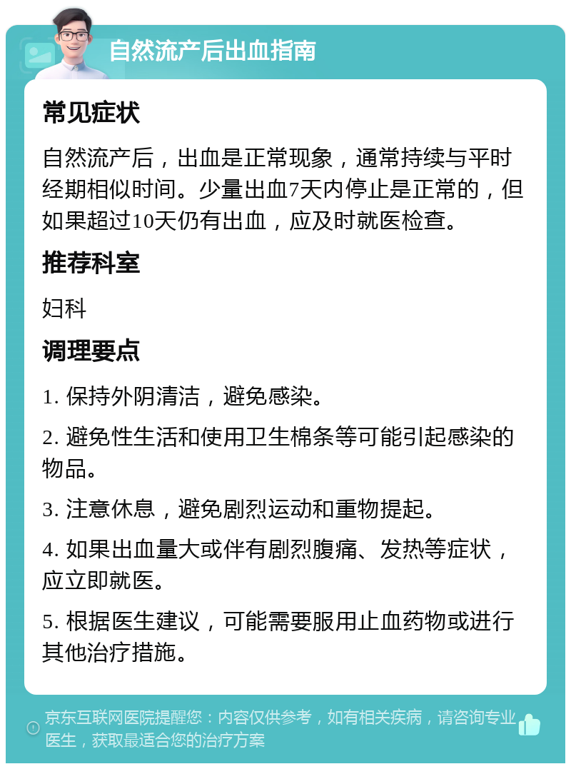 自然流产后出血指南 常见症状 自然流产后，出血是正常现象，通常持续与平时经期相似时间。少量出血7天内停止是正常的，但如果超过10天仍有出血，应及时就医检查。 推荐科室 妇科 调理要点 1. 保持外阴清洁，避免感染。 2. 避免性生活和使用卫生棉条等可能引起感染的物品。 3. 注意休息，避免剧烈运动和重物提起。 4. 如果出血量大或伴有剧烈腹痛、发热等症状，应立即就医。 5. 根据医生建议，可能需要服用止血药物或进行其他治疗措施。