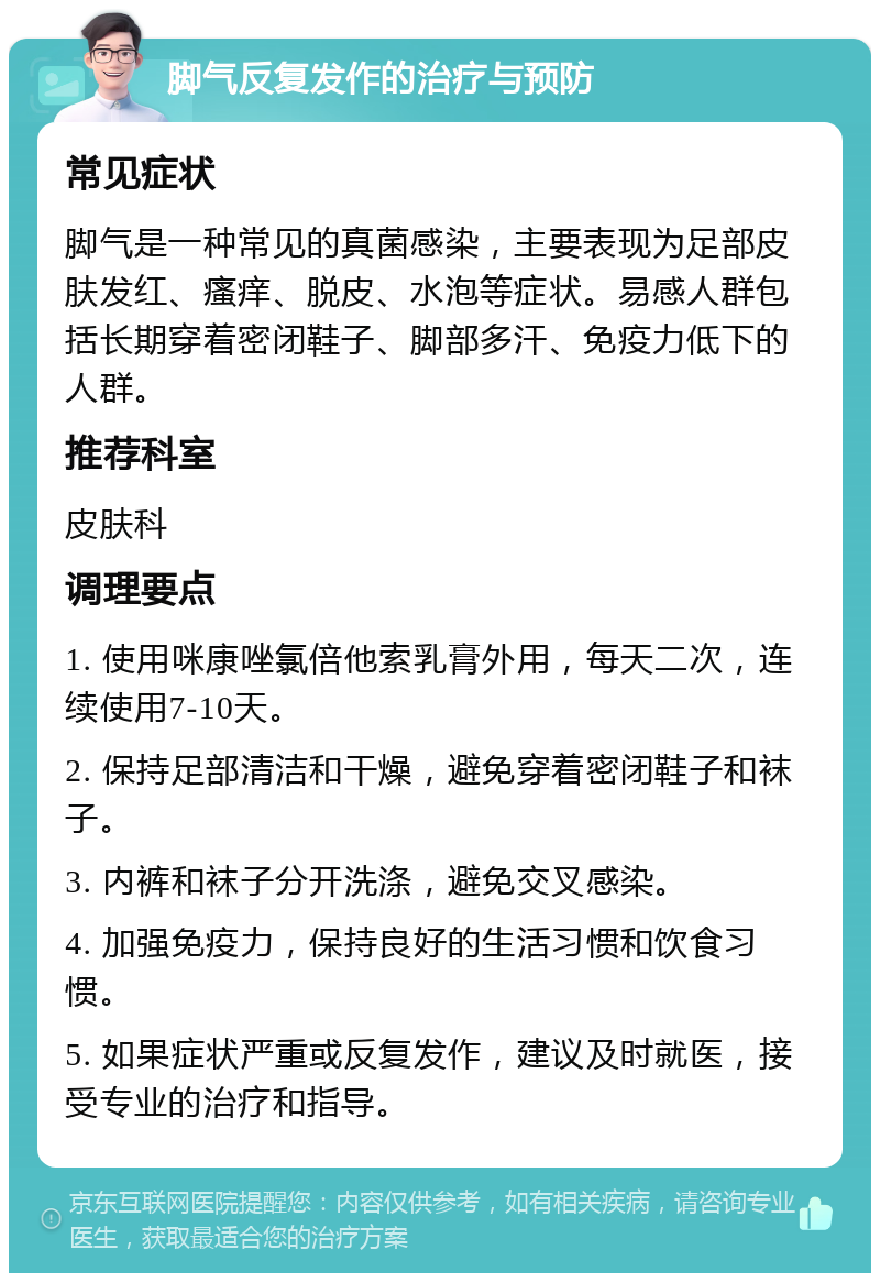 脚气反复发作的治疗与预防 常见症状 脚气是一种常见的真菌感染，主要表现为足部皮肤发红、瘙痒、脱皮、水泡等症状。易感人群包括长期穿着密闭鞋子、脚部多汗、免疫力低下的人群。 推荐科室 皮肤科 调理要点 1. 使用咪康唑氯倍他索乳膏外用，每天二次，连续使用7-10天。 2. 保持足部清洁和干燥，避免穿着密闭鞋子和袜子。 3. 内裤和袜子分开洗涤，避免交叉感染。 4. 加强免疫力，保持良好的生活习惯和饮食习惯。 5. 如果症状严重或反复发作，建议及时就医，接受专业的治疗和指导。