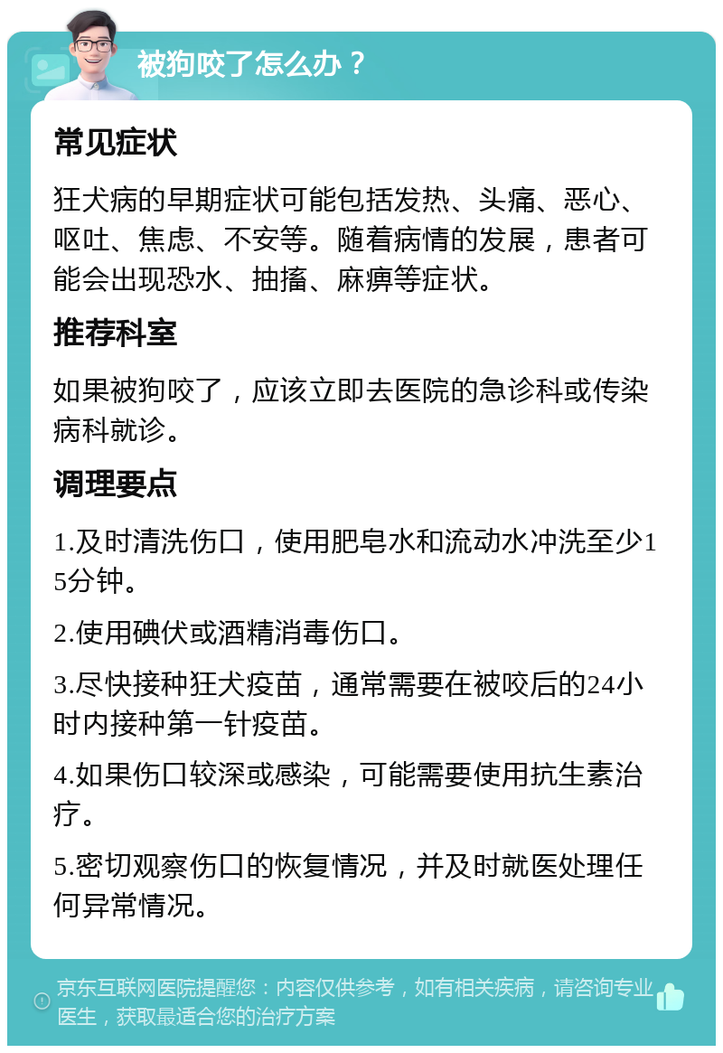 被狗咬了怎么办？ 常见症状 狂犬病的早期症状可能包括发热、头痛、恶心、呕吐、焦虑、不安等。随着病情的发展，患者可能会出现恐水、抽搐、麻痹等症状。 推荐科室 如果被狗咬了，应该立即去医院的急诊科或传染病科就诊。 调理要点 1.及时清洗伤口，使用肥皂水和流动水冲洗至少15分钟。 2.使用碘伏或酒精消毒伤口。 3.尽快接种狂犬疫苗，通常需要在被咬后的24小时内接种第一针疫苗。 4.如果伤口较深或感染，可能需要使用抗生素治疗。 5.密切观察伤口的恢复情况，并及时就医处理任何异常情况。