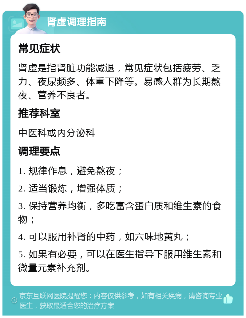 肾虚调理指南 常见症状 肾虚是指肾脏功能减退，常见症状包括疲劳、乏力、夜尿频多、体重下降等。易感人群为长期熬夜、营养不良者。 推荐科室 中医科或内分泌科 调理要点 1. 规律作息，避免熬夜； 2. 适当锻炼，增强体质； 3. 保持营养均衡，多吃富含蛋白质和维生素的食物； 4. 可以服用补肾的中药，如六味地黄丸； 5. 如果有必要，可以在医生指导下服用维生素和微量元素补充剂。