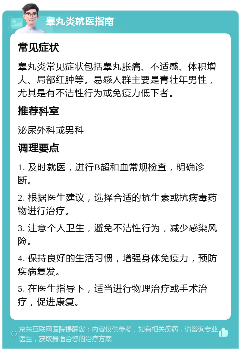 睾丸炎就医指南 常见症状 睾丸炎常见症状包括睾丸胀痛、不适感、体积增大、局部红肿等。易感人群主要是青壮年男性，尤其是有不洁性行为或免疫力低下者。 推荐科室 泌尿外科或男科 调理要点 1. 及时就医，进行B超和血常规检查，明确诊断。 2. 根据医生建议，选择合适的抗生素或抗病毒药物进行治疗。 3. 注意个人卫生，避免不洁性行为，减少感染风险。 4. 保持良好的生活习惯，增强身体免疫力，预防疾病复发。 5. 在医生指导下，适当进行物理治疗或手术治疗，促进康复。