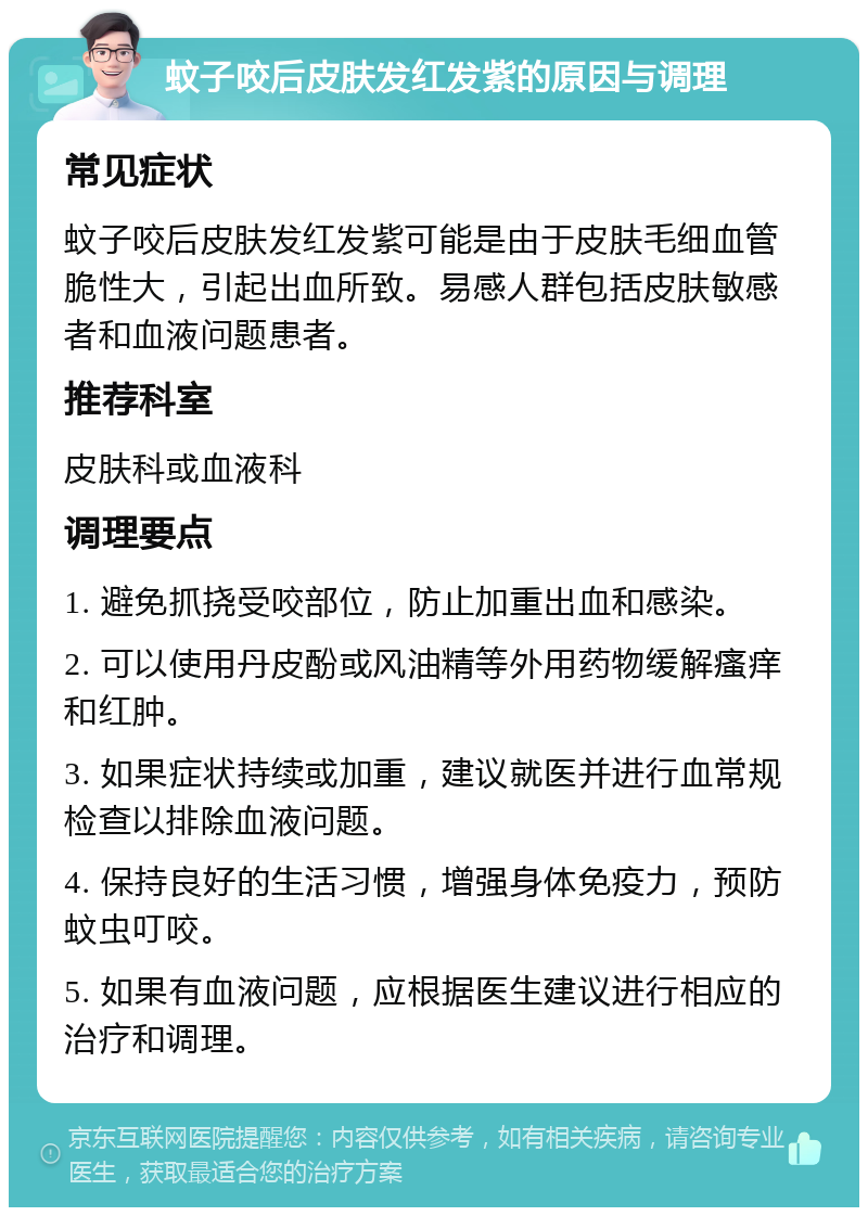 蚊子咬后皮肤发红发紫的原因与调理 常见症状 蚊子咬后皮肤发红发紫可能是由于皮肤毛细血管脆性大，引起出血所致。易感人群包括皮肤敏感者和血液问题患者。 推荐科室 皮肤科或血液科 调理要点 1. 避免抓挠受咬部位，防止加重出血和感染。 2. 可以使用丹皮酚或风油精等外用药物缓解瘙痒和红肿。 3. 如果症状持续或加重，建议就医并进行血常规检查以排除血液问题。 4. 保持良好的生活习惯，增强身体免疫力，预防蚊虫叮咬。 5. 如果有血液问题，应根据医生建议进行相应的治疗和调理。