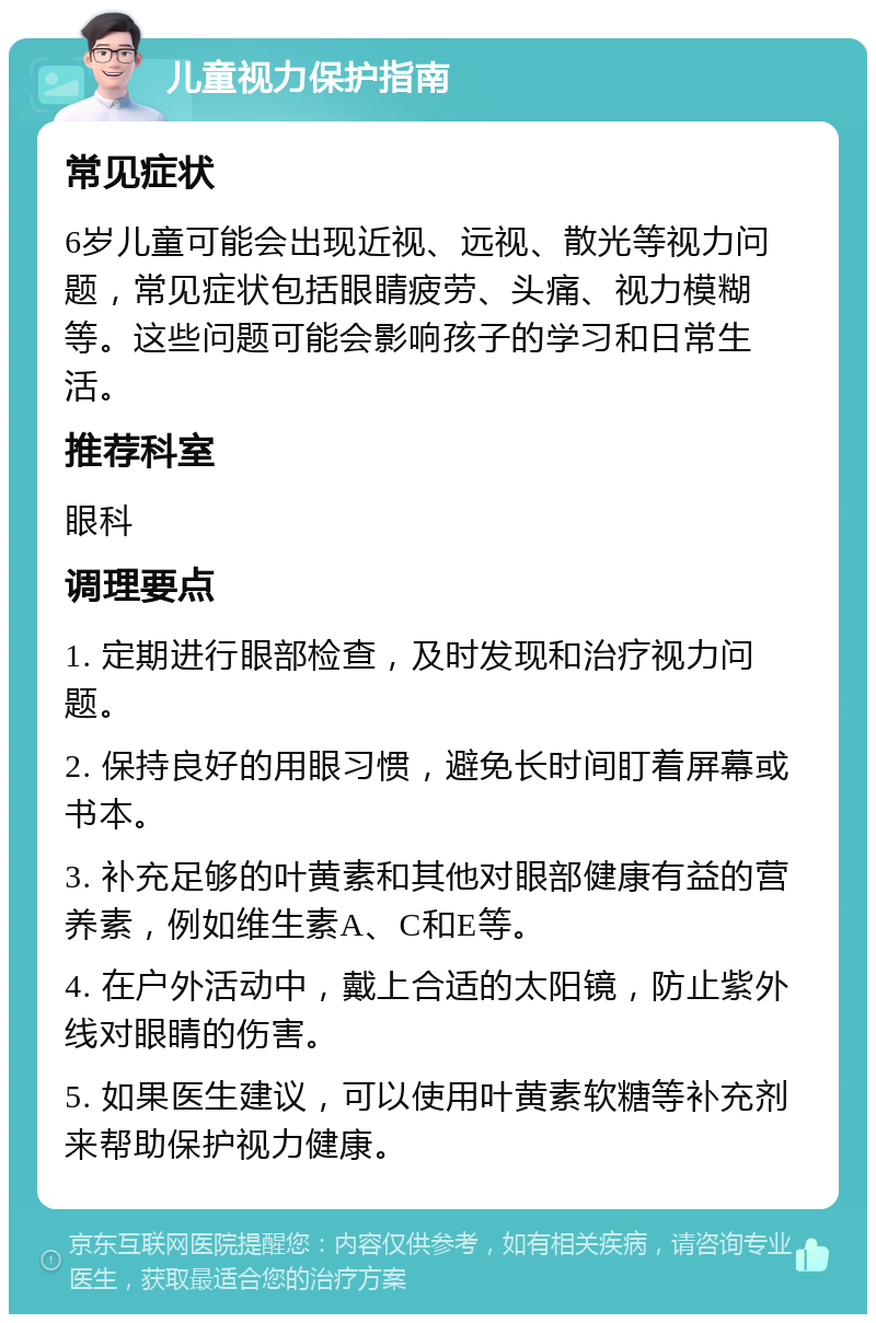 儿童视力保护指南 常见症状 6岁儿童可能会出现近视、远视、散光等视力问题，常见症状包括眼睛疲劳、头痛、视力模糊等。这些问题可能会影响孩子的学习和日常生活。 推荐科室 眼科 调理要点 1. 定期进行眼部检查，及时发现和治疗视力问题。 2. 保持良好的用眼习惯，避免长时间盯着屏幕或书本。 3. 补充足够的叶黄素和其他对眼部健康有益的营养素，例如维生素A、C和E等。 4. 在户外活动中，戴上合适的太阳镜，防止紫外线对眼睛的伤害。 5. 如果医生建议，可以使用叶黄素软糖等补充剂来帮助保护视力健康。