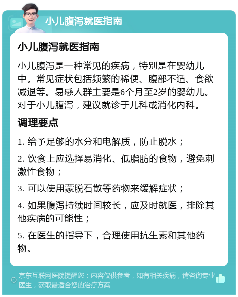 小儿腹泻就医指南 小儿腹泻就医指南 小儿腹泻是一种常见的疾病，特别是在婴幼儿中。常见症状包括频繁的稀便、腹部不适、食欲减退等。易感人群主要是6个月至2岁的婴幼儿。对于小儿腹泻，建议就诊于儿科或消化内科。 调理要点 1. 给予足够的水分和电解质，防止脱水； 2. 饮食上应选择易消化、低脂肪的食物，避免刺激性食物； 3. 可以使用蒙脱石散等药物来缓解症状； 4. 如果腹泻持续时间较长，应及时就医，排除其他疾病的可能性； 5. 在医生的指导下，合理使用抗生素和其他药物。