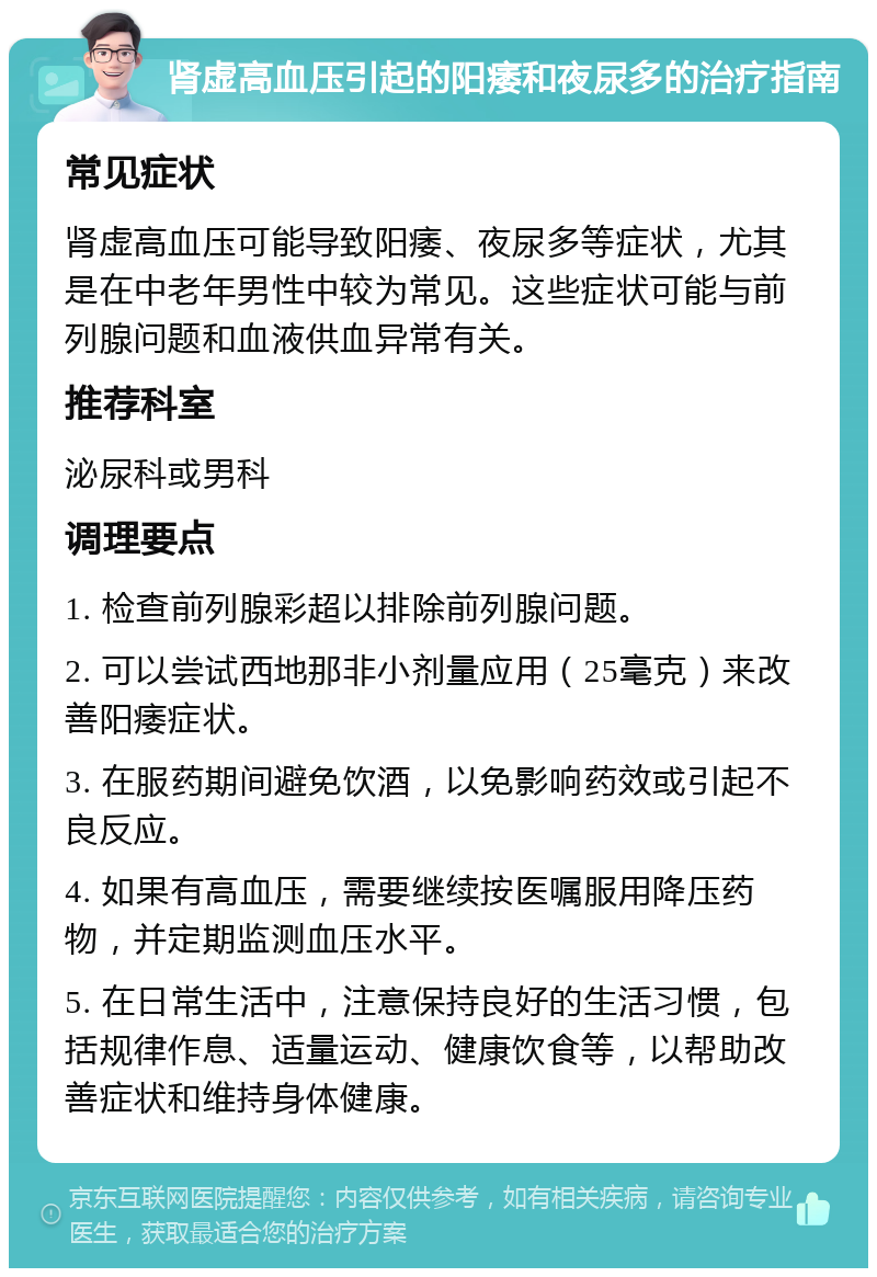 肾虚高血压引起的阳痿和夜尿多的治疗指南 常见症状 肾虚高血压可能导致阳痿、夜尿多等症状，尤其是在中老年男性中较为常见。这些症状可能与前列腺问题和血液供血异常有关。 推荐科室 泌尿科或男科 调理要点 1. 检查前列腺彩超以排除前列腺问题。 2. 可以尝试西地那非小剂量应用（25毫克）来改善阳痿症状。 3. 在服药期间避免饮酒，以免影响药效或引起不良反应。 4. 如果有高血压，需要继续按医嘱服用降压药物，并定期监测血压水平。 5. 在日常生活中，注意保持良好的生活习惯，包括规律作息、适量运动、健康饮食等，以帮助改善症状和维持身体健康。