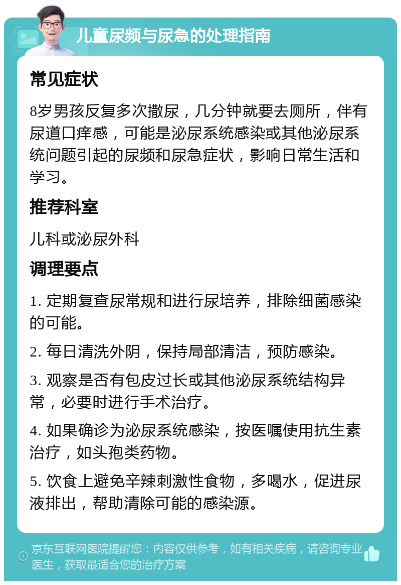 儿童尿频与尿急的处理指南 常见症状 8岁男孩反复多次撒尿，几分钟就要去厕所，伴有尿道口痒感，可能是泌尿系统感染或其他泌尿系统问题引起的尿频和尿急症状，影响日常生活和学习。 推荐科室 儿科或泌尿外科 调理要点 1. 定期复查尿常规和进行尿培养，排除细菌感染的可能。 2. 每日清洗外阴，保持局部清洁，预防感染。 3. 观察是否有包皮过长或其他泌尿系统结构异常，必要时进行手术治疗。 4. 如果确诊为泌尿系统感染，按医嘱使用抗生素治疗，如头孢类药物。 5. 饮食上避免辛辣刺激性食物，多喝水，促进尿液排出，帮助清除可能的感染源。