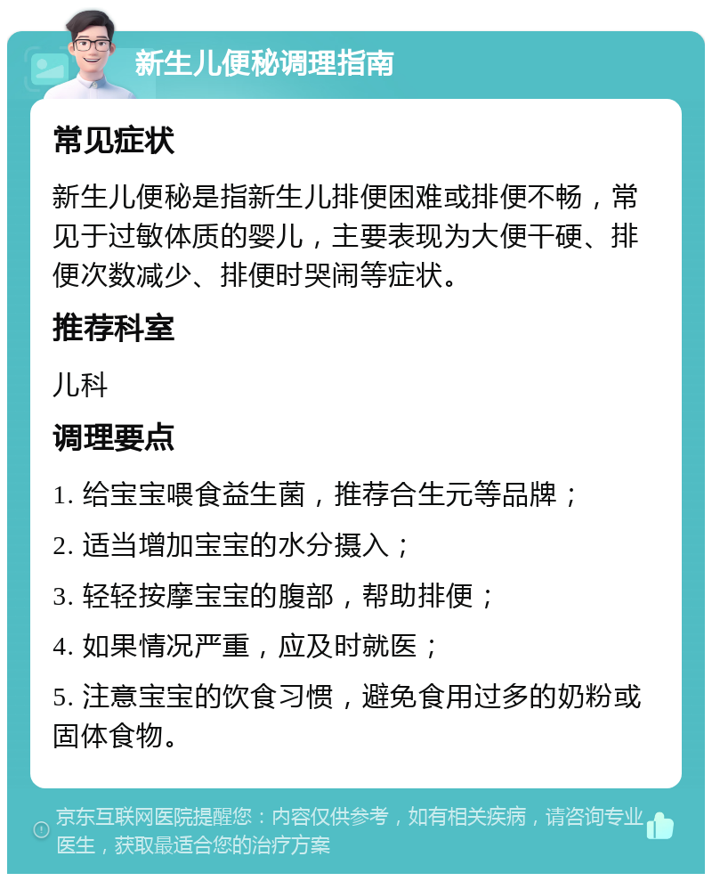 新生儿便秘调理指南 常见症状 新生儿便秘是指新生儿排便困难或排便不畅，常见于过敏体质的婴儿，主要表现为大便干硬、排便次数减少、排便时哭闹等症状。 推荐科室 儿科 调理要点 1. 给宝宝喂食益生菌，推荐合生元等品牌； 2. 适当增加宝宝的水分摄入； 3. 轻轻按摩宝宝的腹部，帮助排便； 4. 如果情况严重，应及时就医； 5. 注意宝宝的饮食习惯，避免食用过多的奶粉或固体食物。