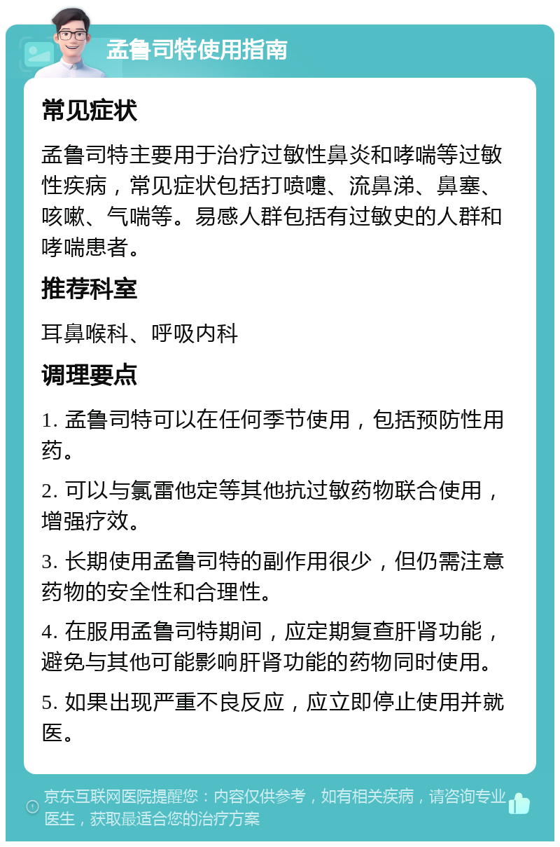 孟鲁司特使用指南 常见症状 孟鲁司特主要用于治疗过敏性鼻炎和哮喘等过敏性疾病，常见症状包括打喷嚏、流鼻涕、鼻塞、咳嗽、气喘等。易感人群包括有过敏史的人群和哮喘患者。 推荐科室 耳鼻喉科、呼吸内科 调理要点 1. 孟鲁司特可以在任何季节使用，包括预防性用药。 2. 可以与氯雷他定等其他抗过敏药物联合使用，增强疗效。 3. 长期使用孟鲁司特的副作用很少，但仍需注意药物的安全性和合理性。 4. 在服用孟鲁司特期间，应定期复查肝肾功能，避免与其他可能影响肝肾功能的药物同时使用。 5. 如果出现严重不良反应，应立即停止使用并就医。