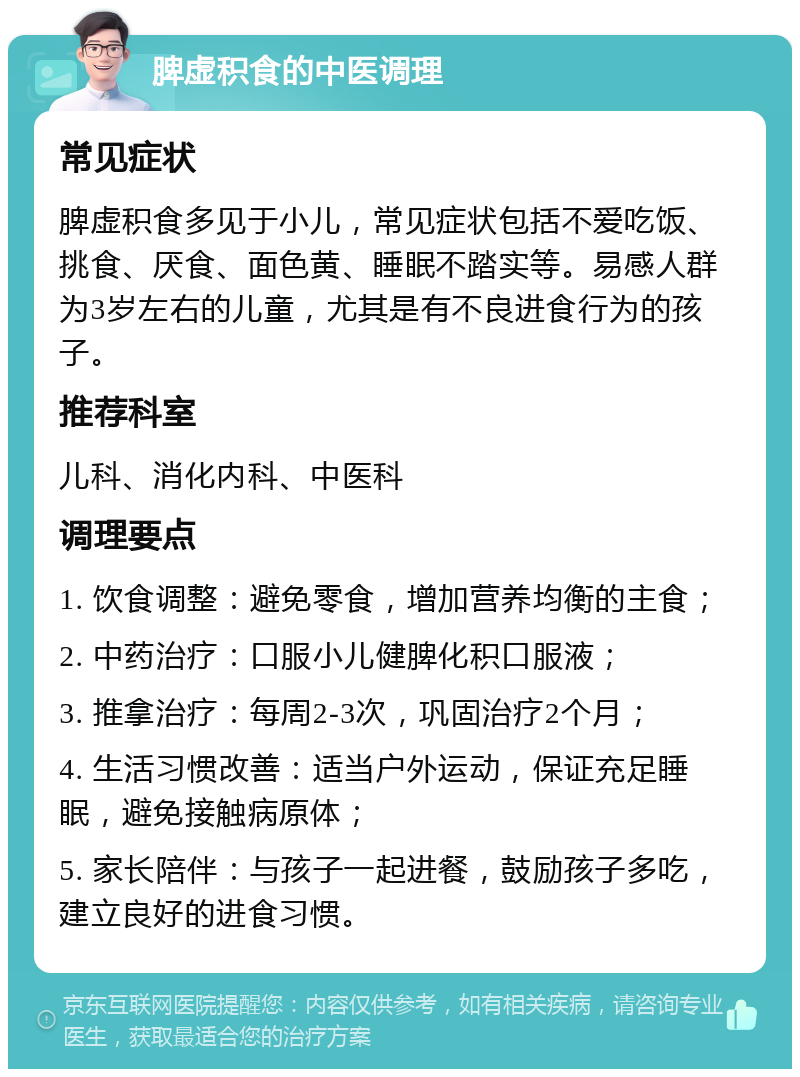 脾虚积食的中医调理 常见症状 脾虚积食多见于小儿，常见症状包括不爱吃饭、挑食、厌食、面色黄、睡眠不踏实等。易感人群为3岁左右的儿童，尤其是有不良进食行为的孩子。 推荐科室 儿科、消化内科、中医科 调理要点 1. 饮食调整：避免零食，增加营养均衡的主食； 2. 中药治疗：口服小儿健脾化积口服液； 3. 推拿治疗：每周2-3次，巩固治疗2个月； 4. 生活习惯改善：适当户外运动，保证充足睡眠，避免接触病原体； 5. 家长陪伴：与孩子一起进餐，鼓励孩子多吃，建立良好的进食习惯。