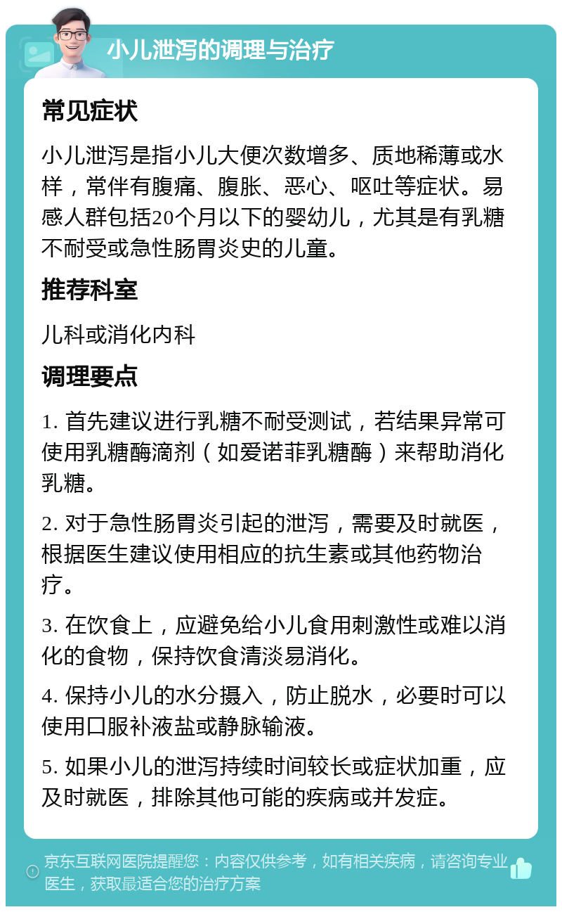 小儿泄泻的调理与治疗 常见症状 小儿泄泻是指小儿大便次数增多、质地稀薄或水样，常伴有腹痛、腹胀、恶心、呕吐等症状。易感人群包括20个月以下的婴幼儿，尤其是有乳糖不耐受或急性肠胃炎史的儿童。 推荐科室 儿科或消化内科 调理要点 1. 首先建议进行乳糖不耐受测试，若结果异常可使用乳糖酶滴剂（如爱诺菲乳糖酶）来帮助消化乳糖。 2. 对于急性肠胃炎引起的泄泻，需要及时就医，根据医生建议使用相应的抗生素或其他药物治疗。 3. 在饮食上，应避免给小儿食用刺激性或难以消化的食物，保持饮食清淡易消化。 4. 保持小儿的水分摄入，防止脱水，必要时可以使用口服补液盐或静脉输液。 5. 如果小儿的泄泻持续时间较长或症状加重，应及时就医，排除其他可能的疾病或并发症。