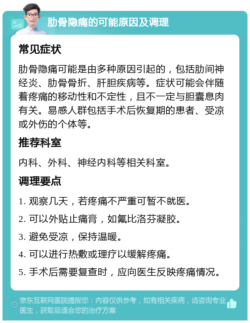 肋骨隐痛的可能原因及调理 常见症状 肋骨隐痛可能是由多种原因引起的，包括肋间神经炎、肋骨骨折、肝胆疾病等。症状可能会伴随着疼痛的移动性和不定性，且不一定与胆囊息肉有关。易感人群包括手术后恢复期的患者、受凉或外伤的个体等。 推荐科室 内科、外科、神经内科等相关科室。 调理要点 1. 观察几天，若疼痛不严重可暂不就医。 2. 可以外贴止痛膏，如氟比洛芬凝胶。 3. 避免受凉，保持温暖。 4. 可以进行热敷或理疗以缓解疼痛。 5. 手术后需要复查时，应向医生反映疼痛情况。