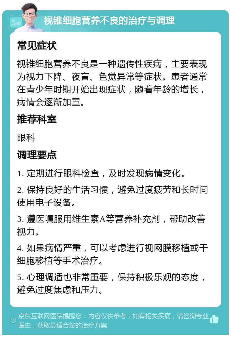 视锥细胞营养不良的治疗与调理 常见症状 视锥细胞营养不良是一种遗传性疾病，主要表现为视力下降、夜盲、色觉异常等症状。患者通常在青少年时期开始出现症状，随着年龄的增长，病情会逐渐加重。 推荐科室 眼科 调理要点 1. 定期进行眼科检查，及时发现病情变化。 2. 保持良好的生活习惯，避免过度疲劳和长时间使用电子设备。 3. 遵医嘱服用维生素A等营养补充剂，帮助改善视力。 4. 如果病情严重，可以考虑进行视网膜移植或干细胞移植等手术治疗。 5. 心理调适也非常重要，保持积极乐观的态度，避免过度焦虑和压力。