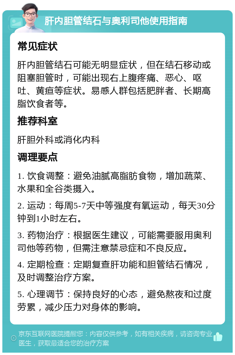 肝内胆管结石与奥利司他使用指南 常见症状 肝内胆管结石可能无明显症状，但在结石移动或阻塞胆管时，可能出现右上腹疼痛、恶心、呕吐、黄疸等症状。易感人群包括肥胖者、长期高脂饮食者等。 推荐科室 肝胆外科或消化内科 调理要点 1. 饮食调整：避免油腻高脂肪食物，增加蔬菜、水果和全谷类摄入。 2. 运动：每周5-7天中等强度有氧运动，每天30分钟到1小时左右。 3. 药物治疗：根据医生建议，可能需要服用奥利司他等药物，但需注意禁忌症和不良反应。 4. 定期检查：定期复查肝功能和胆管结石情况，及时调整治疗方案。 5. 心理调节：保持良好的心态，避免熬夜和过度劳累，减少压力对身体的影响。