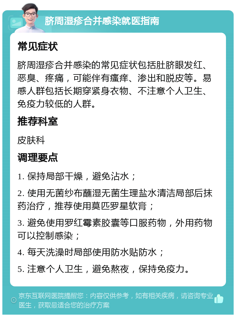 脐周湿疹合并感染就医指南 常见症状 脐周湿疹合并感染的常见症状包括肚脐眼发红、恶臭、疼痛，可能伴有瘙痒、渗出和脱皮等。易感人群包括长期穿紧身衣物、不注意个人卫生、免疫力较低的人群。 推荐科室 皮肤科 调理要点 1. 保持局部干燥，避免沾水； 2. 使用无菌纱布蘸湿无菌生理盐水清洁局部后抹药治疗，推荐使用莫匹罗星软膏； 3. 避免使用罗红霉素胶囊等口服药物，外用药物可以控制感染； 4. 每天洗澡时局部使用防水贴防水； 5. 注意个人卫生，避免熬夜，保持免疫力。