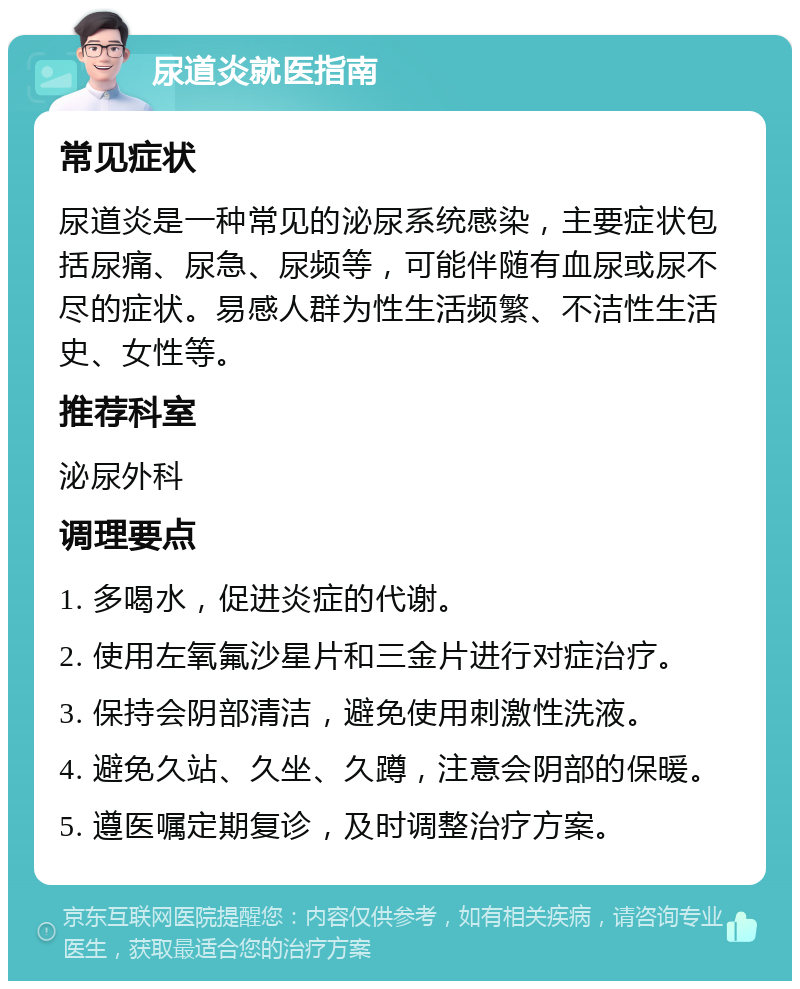 尿道炎就医指南 常见症状 尿道炎是一种常见的泌尿系统感染，主要症状包括尿痛、尿急、尿频等，可能伴随有血尿或尿不尽的症状。易感人群为性生活频繁、不洁性生活史、女性等。 推荐科室 泌尿外科 调理要点 1. 多喝水，促进炎症的代谢。 2. 使用左氧氟沙星片和三金片进行对症治疗。 3. 保持会阴部清洁，避免使用刺激性洗液。 4. 避免久站、久坐、久蹲，注意会阴部的保暖。 5. 遵医嘱定期复诊，及时调整治疗方案。