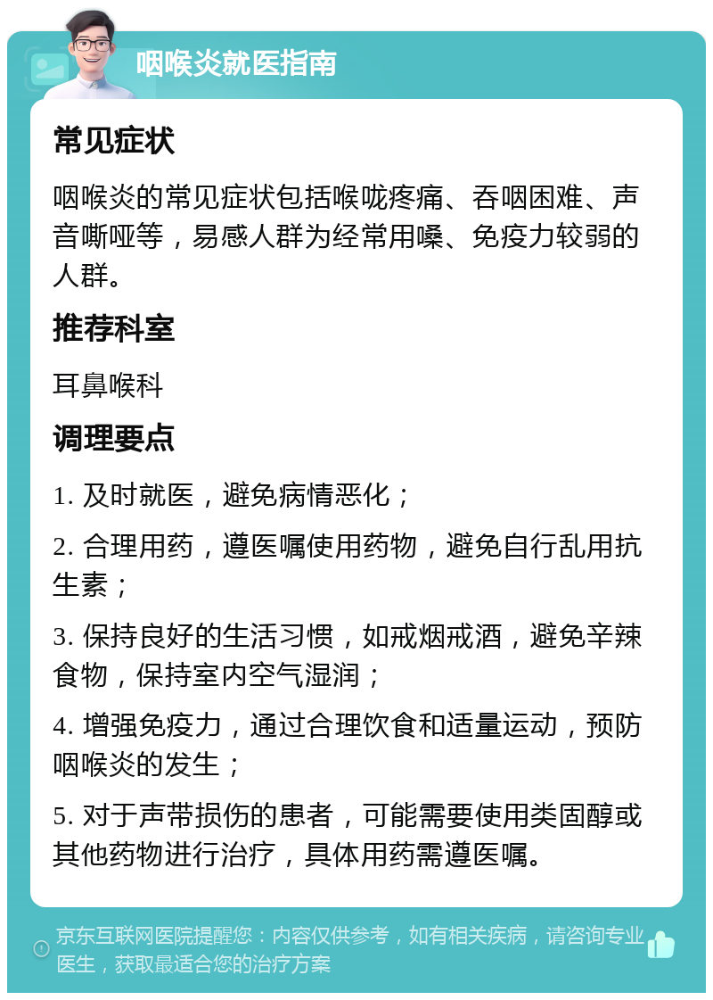 咽喉炎就医指南 常见症状 咽喉炎的常见症状包括喉咙疼痛、吞咽困难、声音嘶哑等，易感人群为经常用嗓、免疫力较弱的人群。 推荐科室 耳鼻喉科 调理要点 1. 及时就医，避免病情恶化； 2. 合理用药，遵医嘱使用药物，避免自行乱用抗生素； 3. 保持良好的生活习惯，如戒烟戒酒，避免辛辣食物，保持室内空气湿润； 4. 增强免疫力，通过合理饮食和适量运动，预防咽喉炎的发生； 5. 对于声带损伤的患者，可能需要使用类固醇或其他药物进行治疗，具体用药需遵医嘱。